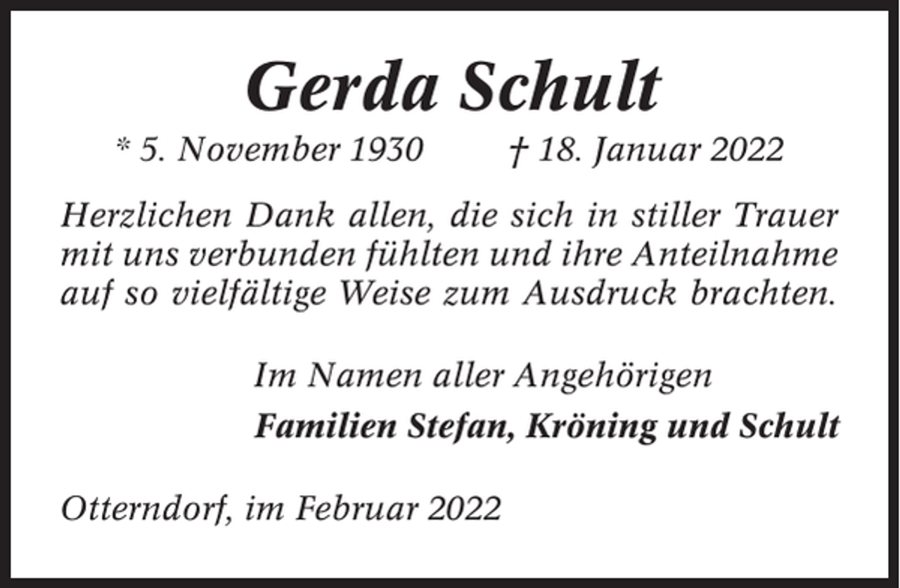 <p>Gerda Schult<br />* 5. November 1930</p><p>† 18. Januar 2022</p><p>Herzlichen Dank allen, die sich in stiller Trauer<br />mit uns verbunden fühlten und ihre Anteilnahme<br />auf so vielfältige Weise zum Ausdruck brachten.<br />Im Namen aller Angehörigen<br />Familien Stefan, Kröning und Schult<br />Otterndorf, im Februar 2022</p>