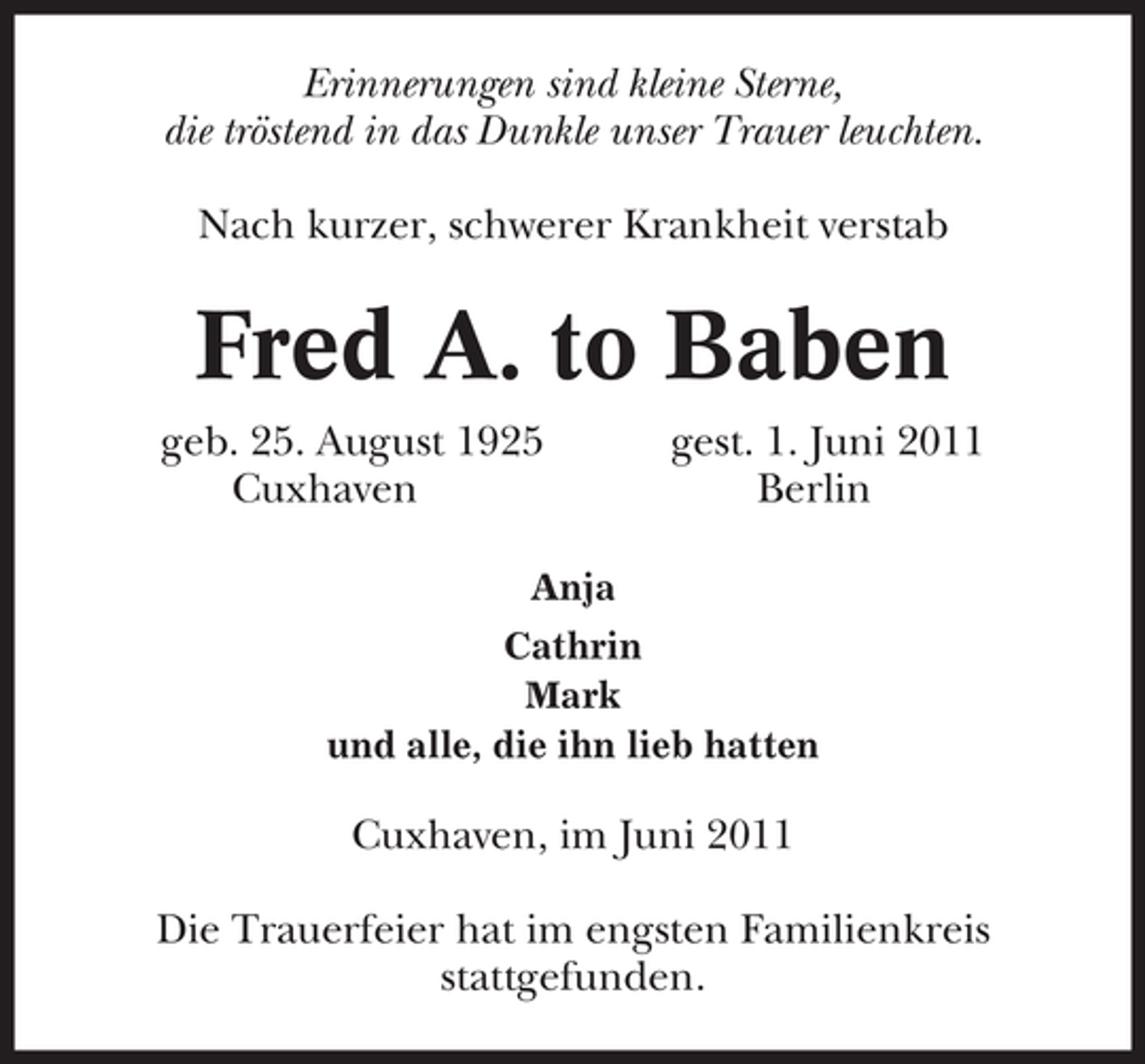 <p>Erinnerungen sind kleine Sterne,<br />die tröstend in das Dunkle unser Trauer leuchten.<br />Nach kurzer, schwerer Krankheit verstab</p><p>Fred A. to Baben<br />geb. 25. August 1925<br />Cuxhaven</p><p>gest. 1. Juni 2011<br />Berlin</p><p>Anja<br />Cathrin<br />Mark<br />und alle, die ihn lieb hatten</p><p>Cuxhaven, im Juni 2011<br />Die Trauerfeier hat im engsten Familienkreis<br />stattgefunden.</p>