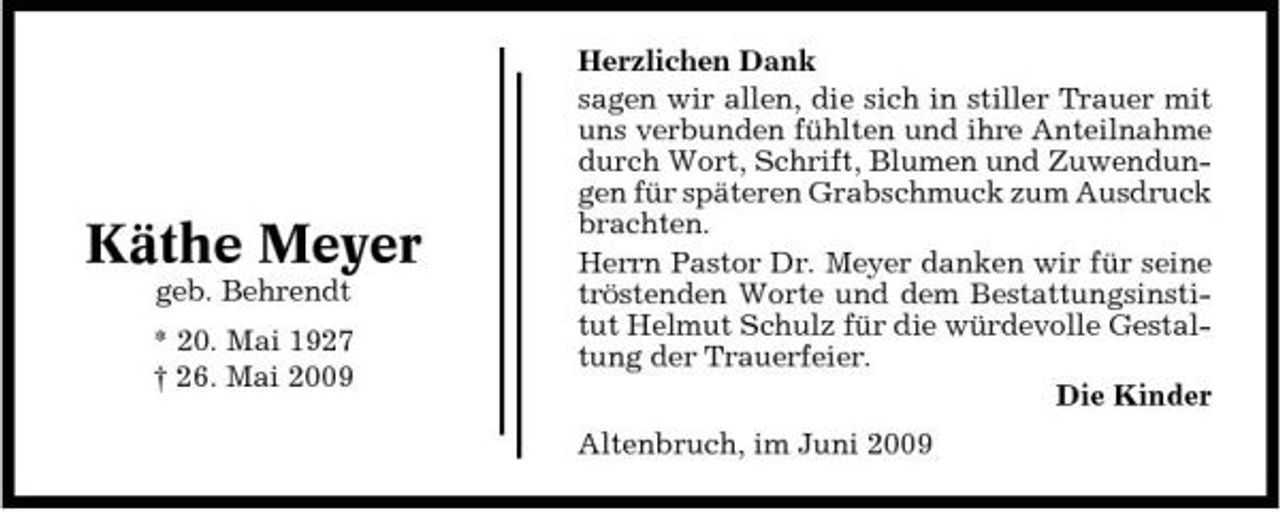 <p>Käthe Meyer<br />geb. Behrendt * 20. Mai 1927 † 26. Mai 2009</p><p>Herzlichen Dank sagen wir allen, die sich in stiller Trauer mit uns verbunden fühlten und ihre Anteilnahme durch Wort, Schrift, Blumen und Zuwendungen für späteren Grabschmuck zum Ausdruck brachten. Herrn Pastor Dr. Meyer danken wir für seine tröstenden Worte und dem Bestattungsinstitut Helmut Schulz für die würdevolle Gestaltung der Trauerfeier. Die Kinder Altenbruch, im Juni 2009</p>