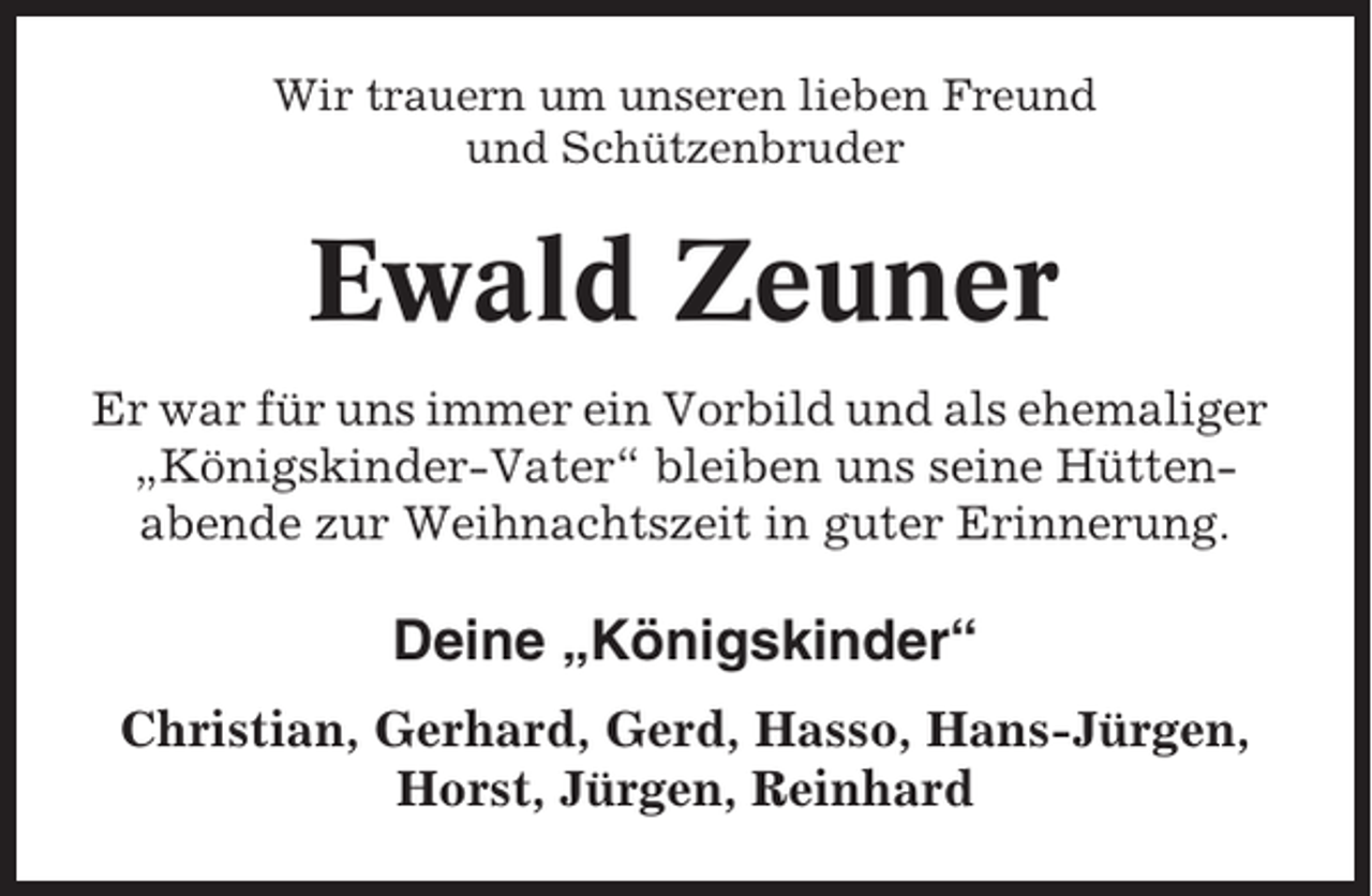 <p>Wir trauern um unseren lieben Freund<br />und Schützenbruder</p><p>Ewald Zeuner<br />Er war für uns immer ein Vorbild und als ehemaliger<br />„Königskinder-Vater“ bleiben uns seine Hüttenabende zur Weihnachtszeit in guter Erinnerung.</p><p>Deine „Königskinder“<br />Christian, Gerhard, Gerd, Hasso, Hans-Jürgen,<br />Horst, Jürgen, Reinhard</p>