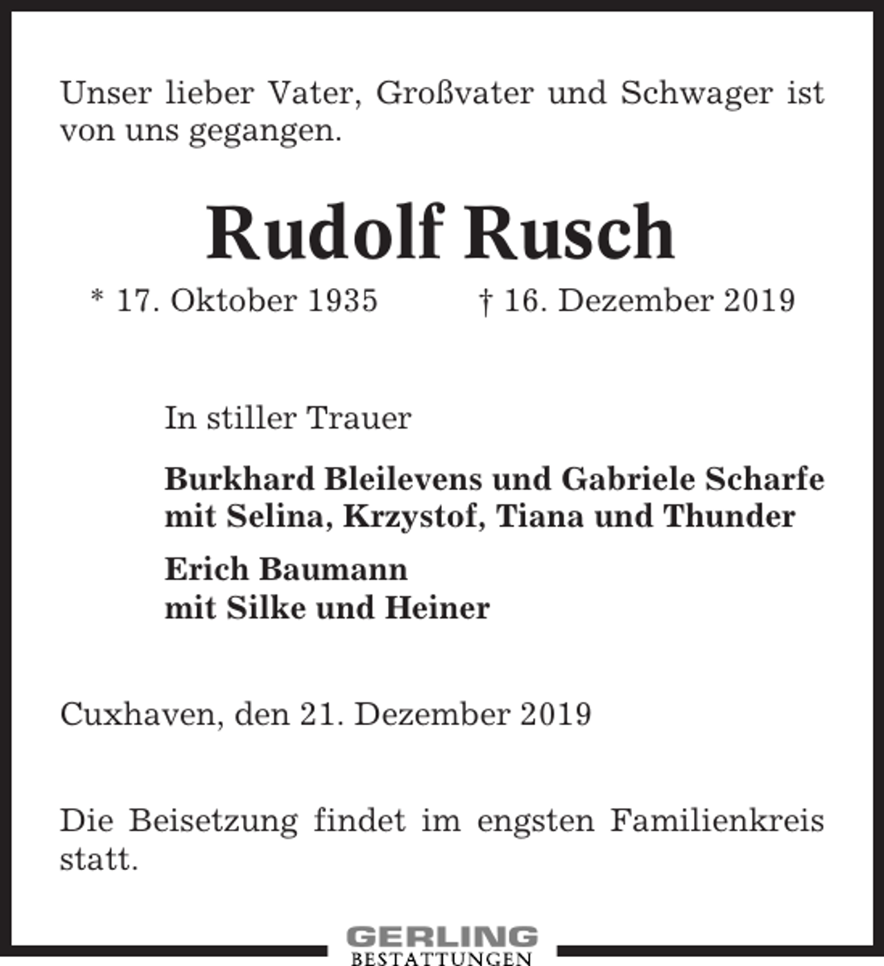 <p>Unser lieber Vater, Großvater und Schwager ist<br />von uns gegangen.</p><p>Rudolf Rusch<br />* 17. Oktober 1935</p><p>† 16. Dezember 2019</p><p>In stiller Trauer<br />Burkhard Bleilevens und Gabriele Scharfe<br />mit Selina, Krzystof, Tiana und Thunder<br />Erich Baumann<br />mit Silke und Heiner<br />Cuxhaven, den 21. Dezember 2019<br />Die Beisetzung findet im engsten Familienkreis<br />statt.</p>