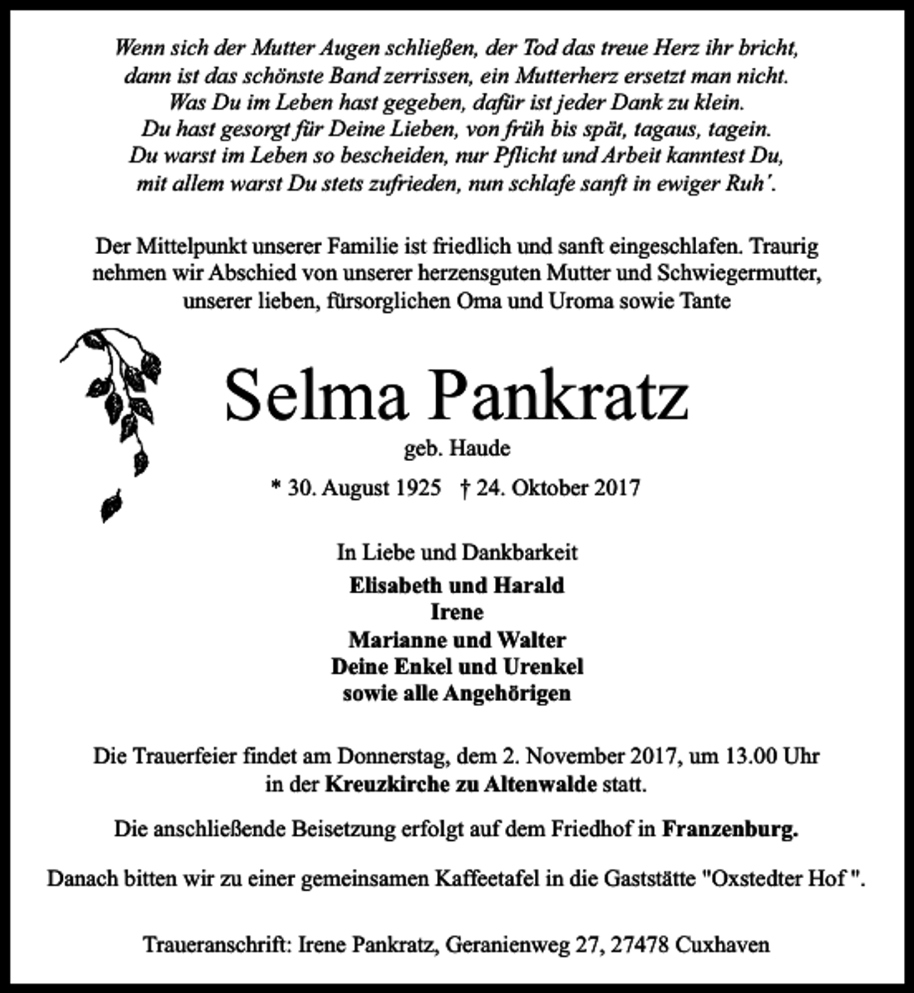 <p>Wenn sich der Mutter Augen schließen, der Tod das treue Herz ihr bricht,<br />dann ist das schönste Band zerrissen, ein Mutterherz ersetzt man nicht.<br />Was Du im Leben hast gegeben, dafür ist jeder Dank zu klein.<br />Du hast gesorgt für Deine Lieben, von früh bis spät, tagaus, tagein.<br />Du warst im Leben so bescheiden, nur Pflicht und Arbeit kanntest Du,<br />mit allem warst Du stets zufrieden, nun schlafe sanft in ewiger Ruh´.<br />Der Mittelpunkt unserer Familie ist friedlich und sanft eingeschlafen. Traurig<br />nehmen wir Abschied von unserer herzensguten Mutter und Schwiegermutter,<br />unserer lieben, fürsorglichen Oma und Uroma sowie Tante</p><p>Selma Pankratz<br />geb. Haude</p><p>* 30. August 1925 † 24. Oktober 2017<br />In Liebe und Dankbarkeit<br />Elisabeth und Harald<br />Irene<br />Marianne und Walter<br />Deine Enkel und Urenkel<br />sowie alle Angehörigen<br />Die Trauerfeier findet am Donnerstag, dem 2. November 2017, um 13.00 Uhr<br />in der Kreuzkirche zu Altenwalde statt.<br />Die anschließende Beisetzung erfolgt auf dem Friedhof in Franzenburg.<br />Danach bitten wir zu einer gemeinsamen Kaffeetafel in die Gaststätte "Oxstedter Hof ".<br />Traueranschrift: Irene Pankratz, Geranienweg 27, 27478 Cuxhaven</p>