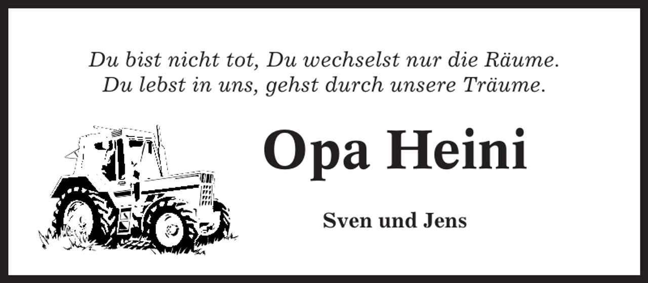 <p>Du bist nicht tot, Du wechselst nur die Räume.<br />Du lebst in uns, gehst durch unsere Träume.</p><p>Opa Heini<br />Sven und Jens</p>
