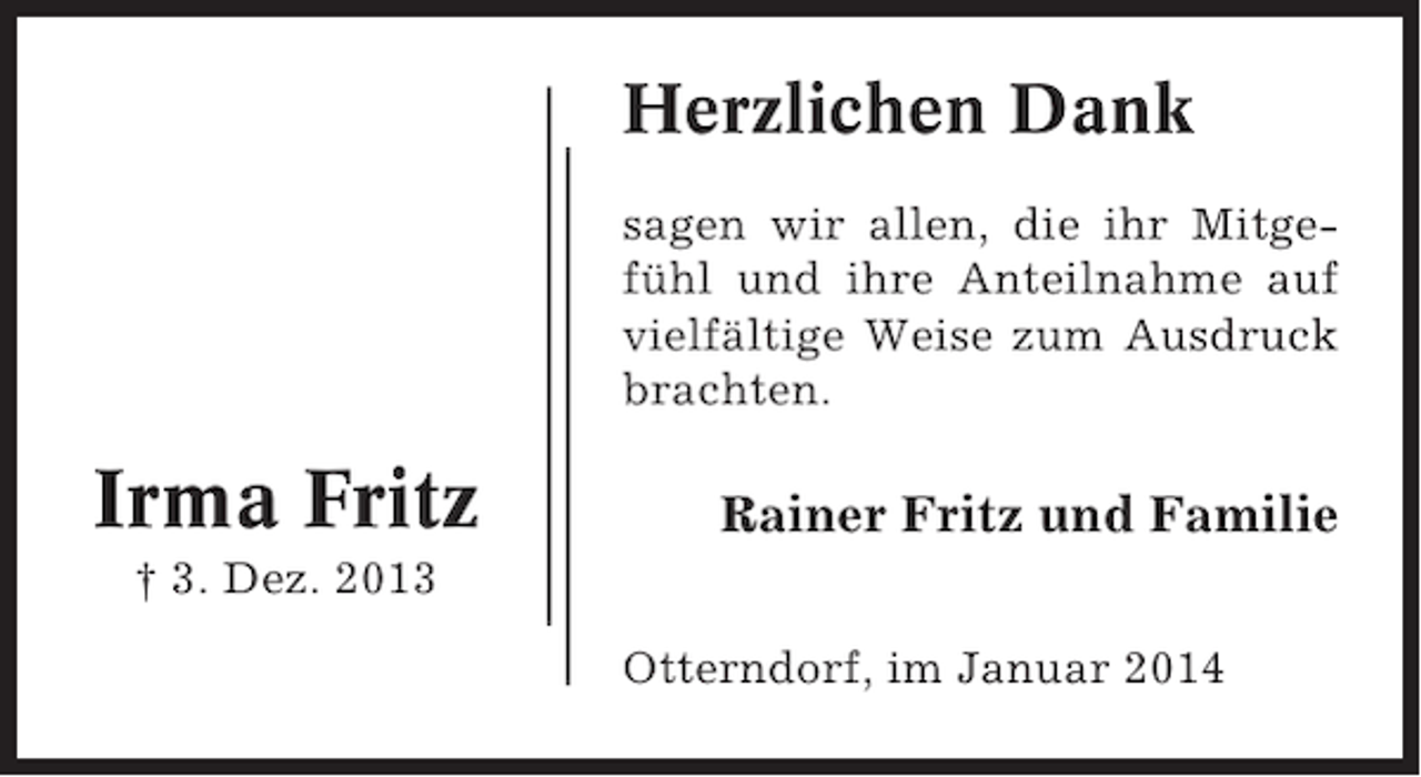 <p>Herzlichen Dank<br />sagen wir allen, die ihr Mitgefühl und ihre Anteilnahme auf<br />vielfältige Weise zum Ausdruck<br />brachten.</p><p>Irma Fritz</p><p>Rainer Fritz und Familie</p><p>† 3. Dez. 2013<br />Otterndorf, im Januar 2014</p>