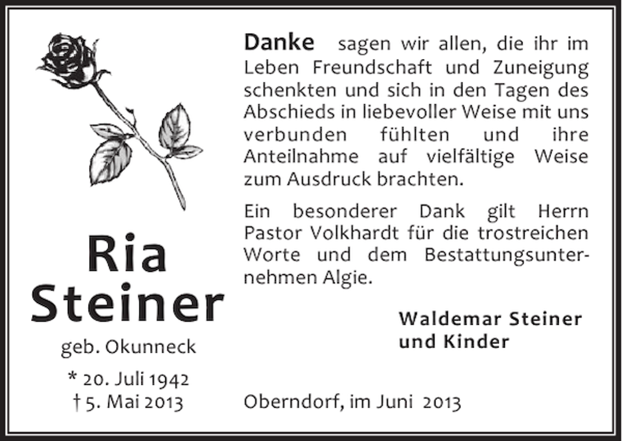 <p>Danke sagen wir allen, die ihr im</p><p>Ria<br />Steiner<br />geb. Okunneck<br />* 20. Juli 1942<br />† 5. Mai 2013</p><p>Leben Freundschaft und Zuneigung<br />schenkten und sich in den Tagen des<br />Abschieds in liebevoller Weise mit uns<br />verbunden<br />fühlten<br />und<br />ihre<br />Anteilnahme auf vielfältige Weise<br />zum Ausdruck brachten.<br />Ein besonderer Dank gilt Herrn<br />Pastor Volkhardt für die trostreichen<br />Worte und dem Bestattungsunternehmen Algie.<br />Waldemar Steiner<br />und Kinder<br />Oberndorf, im Juni 2013</p>