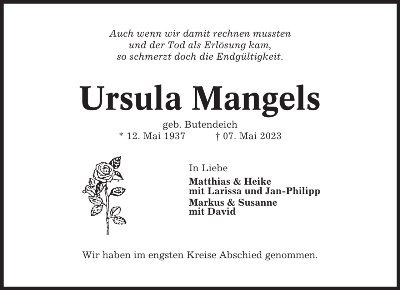 <p>Auch wenn wir damit rechnen mussten<br />und der Tod als Erlösung kam,<br />so schmerzt doch die Endgültigkeit.</p><p>Ursula Mangels<br />geb. Butendeich<br />* 12. Mai 1937<br />† 07. Mai 2023<br />In Liebe<br />Matthias &amp; Heike<br />mit Larissa und Jan-Philipp<br />Markus &amp; Susanne<br />mit David</p><p>Wir haben im engsten Kreise Abschied genommen.</p>
