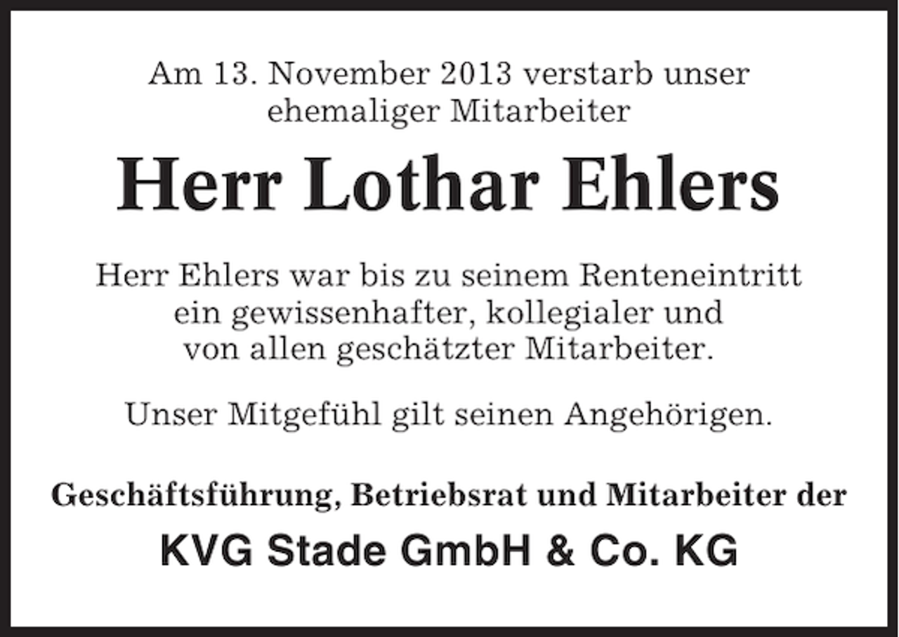 <p>Am 13. November 2013 verstarb unser<br />ehemaliger Mitarbeiter</p><p>Herr Lothar Ehlers<br />Herr Ehlers war bis zu seinem Renteneintritt<br />ein gewissenhafter, kollegialer und<br />von allen geschätzter Mitarbeiter.<br />Unser Mitgefühl gilt seinen Angehörigen.<br />Geschäftsführung, Betriebsrat und Mitarbeiter der</p><p>KVG Stade GmbH &amp; Co. KG</p>