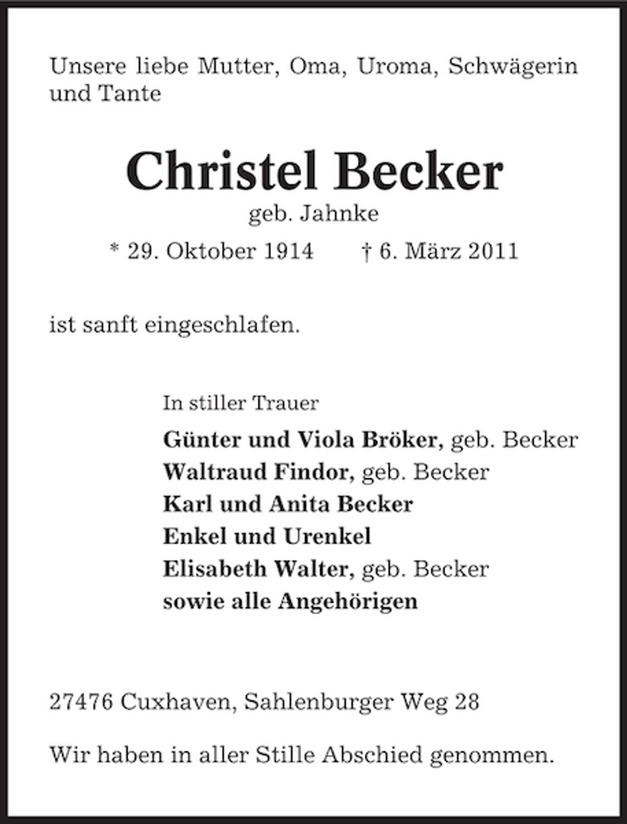<p>Unsere liebe Mutter, Oma, Uroma, Schwägerin und Tante</p><p>Christel Becker<br />geb. Jahnke * 29. Oktober 1914 ist sanft eingeschlafen.<br />In stiller Trauer</p><p>† 6. März 2011</p><p>Günter und Viola Bröker, geb. Becker Waltraud Findor, geb. Becker Karl und Anita Becker Enkel und Urenkel Elisabeth Walter, geb. Becker sowie alle Angehörigen</p><p>27476 Cuxhaven, Sahlenburger Weg 28 Wir haben in aller Stille Abschied genommen.</p>