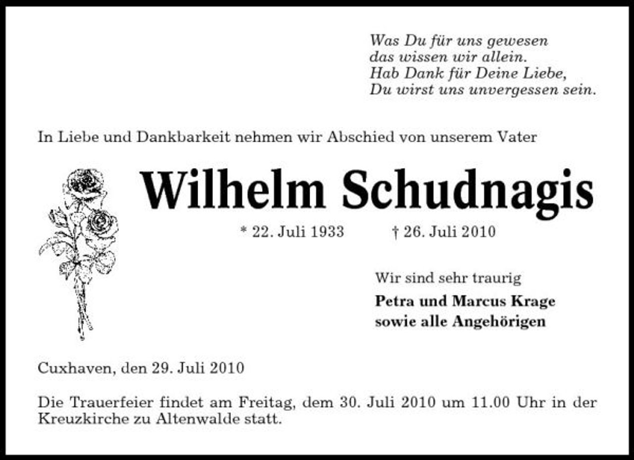 <p>Was Du für uns gewesen das wissen wir allein. Hab Dank für Deine Liebe, Du wirst uns unvergessen sein. In Liebe und Dankbarkeit nehmen wir Abschied von unserem Vater</p><p>Wilhelm Schudnagis<br />* 22. Juli 1933 † 26. Juli 2010<br />Wir sind sehr traurig</p><p>Petra und Marcus Krage sowie alle Angehörigen Cuxhaven, den 29. Juli 2010 Die Trauerfeier findet am Freitag, dem 30. Juli 2010 um 11.00 Uhr in der Kreuzkirche zu Altenwalde statt.</p>