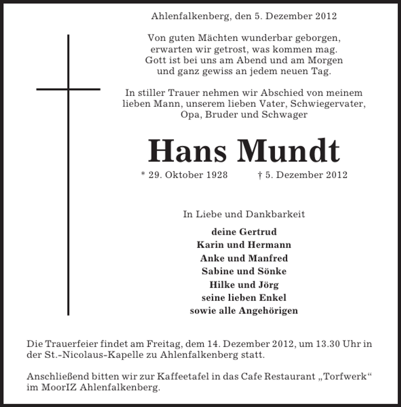 <p>Ahlenfalkenberg, den 5. Dezember 2012<br />Von guten Mächten wunderbar geborgen,<br />erwarten wir getrost, was kommen mag.<br />Gott ist bei uns am Abend und am Morgen<br />und ganz gewiss an jedem neuen Tag.<br />In stiller Trauer nehmen wir Abschied von meinem<br />lieben Mann, unserem lieben Vater, Schwiegervater,<br />Opa, Bruder und Schwager</p><p>Hans Mundt<br />* 29. Oktober 1928</p><p>† 5. Dezember 2012</p><p>In Liebe und Dankbarkeit<br />deine Gertrud<br />Karin und Hermann<br />Anke und Manfred<br />Sabine und Sönke<br />Hilke und Jörg<br />seine lieben Enkel<br />sowie alle Angehörigen<br />Die Trauerfeier findet am Freitag, dem 14. Dezember 2012, um 13.30 Uhr in<br />der St.-Nicolaus-Kapelle zu Ahlenfalkenberg statt.<br />Anschließend bitten wir zur Kaffeetafel in das Cafe Restaurant „Torfwerk“<br />im MoorIZ Ahlenfalkenberg.</p>