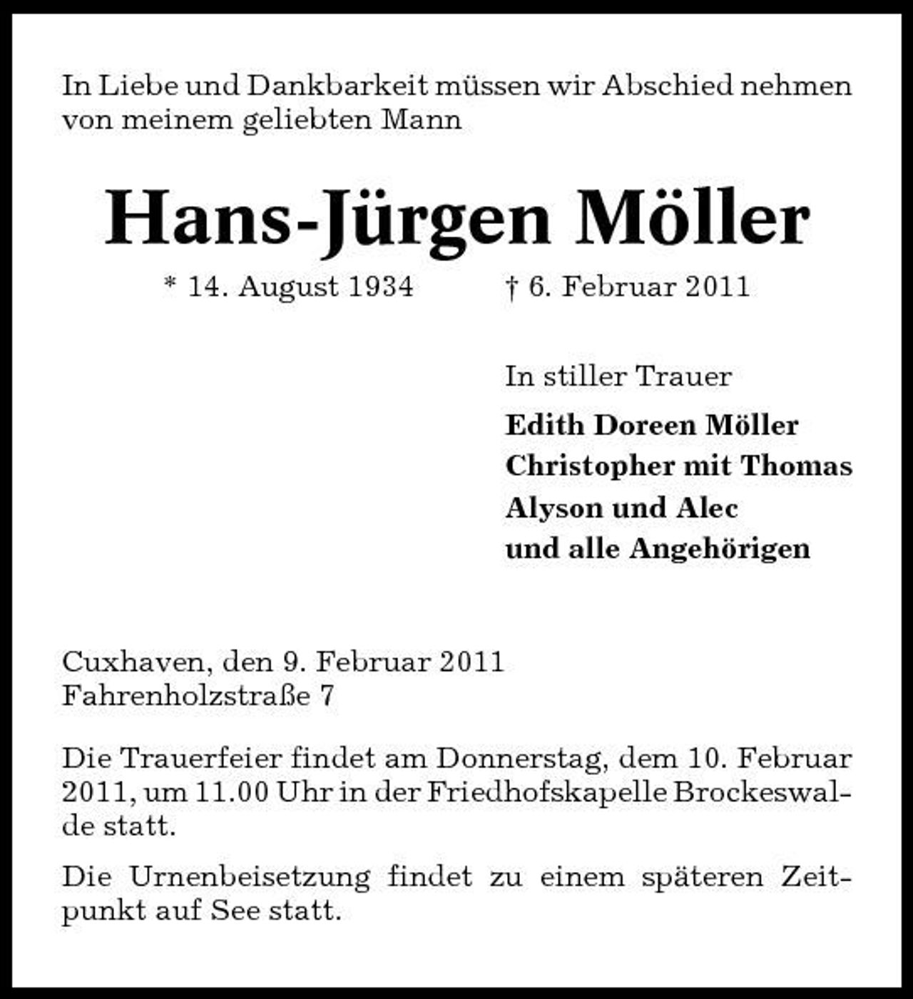 <p>In Liebe und Dankbarkeit müssen wir Abschied nehmen von meinem geliebten Mann</p><p>Hans-Jürgen Möller<br />* 14. August 1934 † 6. Februar 2011 In stiller Trauer Edith Doreen Möller Christopher mit Thomas Alyson und Alec und alle Angehörigen</p><p>Cuxhaven, den 9. Februar 2011 Fahrenholzstraße 7 Die Trauerfeier findet am Donnerstag, dem 10. Februar 2011, um 11.00 Uhr in der Friedhofskapelle Brockeswalde statt. Die Urnenbeisetzung findet zu einem späteren Zeitpunkt auf See statt.</p>