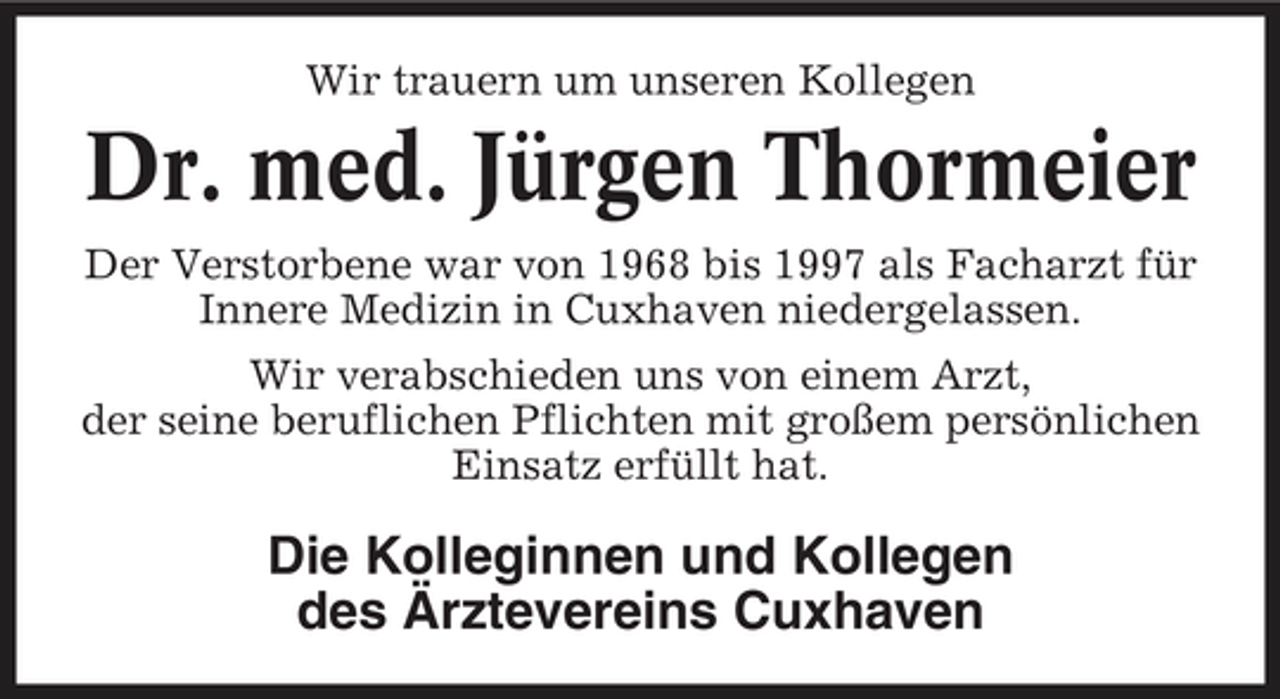<p>Wir trauern um unseren Kollegen</p><p>Dr. med. Jürgen Thormeier<br />Der Verstorbene war von 1968 bis 1997 als Facharzt für Innere Medizin in Cuxhaven niedergelassen. Wir verabschieden uns von einem Arzt, der seine beruflichen Pflichten mit großem persönlichen Einsatz erfüllt hat.</p><p>Die Kolleginnen und Kollegen des Ärztevereins Cuxhaven</p>