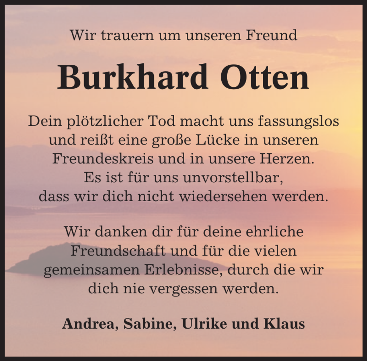 <p>Wir trauern um unseren Freund</p><p>Burkhard Otten<br />Dein plötzlicher Tod macht uns fassungslos<br />und reißt eine große Lücke in unseren<br />Freundeskreis und in unsere Herzen.<br />Es ist für uns unvorstellbar,<br />dass wir dich nicht wiedersehen werden.<br />Wir danken dir für deine ehrliche<br />Freundschaft und für die vielen<br />gemeinsamen Erlebnisse, durch die wir<br />dich nie vergessen werden.<br />Andrea, Sabine, Ulrike und Klaus</p>