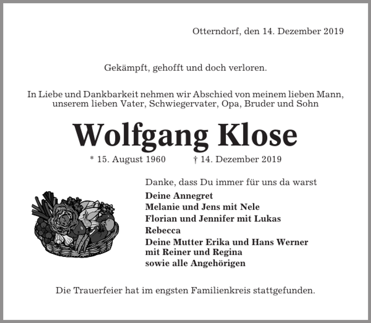 <p>Otterndorf, den 14. Dezember 2019</p><p>Gekämpft, gehofft und doch verloren.<br />In Liebe und Dankbarkeit nehmen wir Abschied von meinem lieben Mann,<br />unserem lieben Vater, Schwiegervater, Opa, Bruder und Sohn</p><p>Wolfgang Klose<br />* 15. August 1960</p><p>† 14. Dezember 2019</p><p>Danke, dass Du immer für uns da warst<br />Deine Annegret<br />Melanie und Jens mit Nele<br />Florian und Jennifer mit Lukas<br />Rebecca<br />Deine Mutter Erika und Hans Werner<br />mit Reiner und Regina<br />sowie alle Angehörigen<br />Die Trauerfeier hat im engsten Familienkreis stattgefunden.</p>