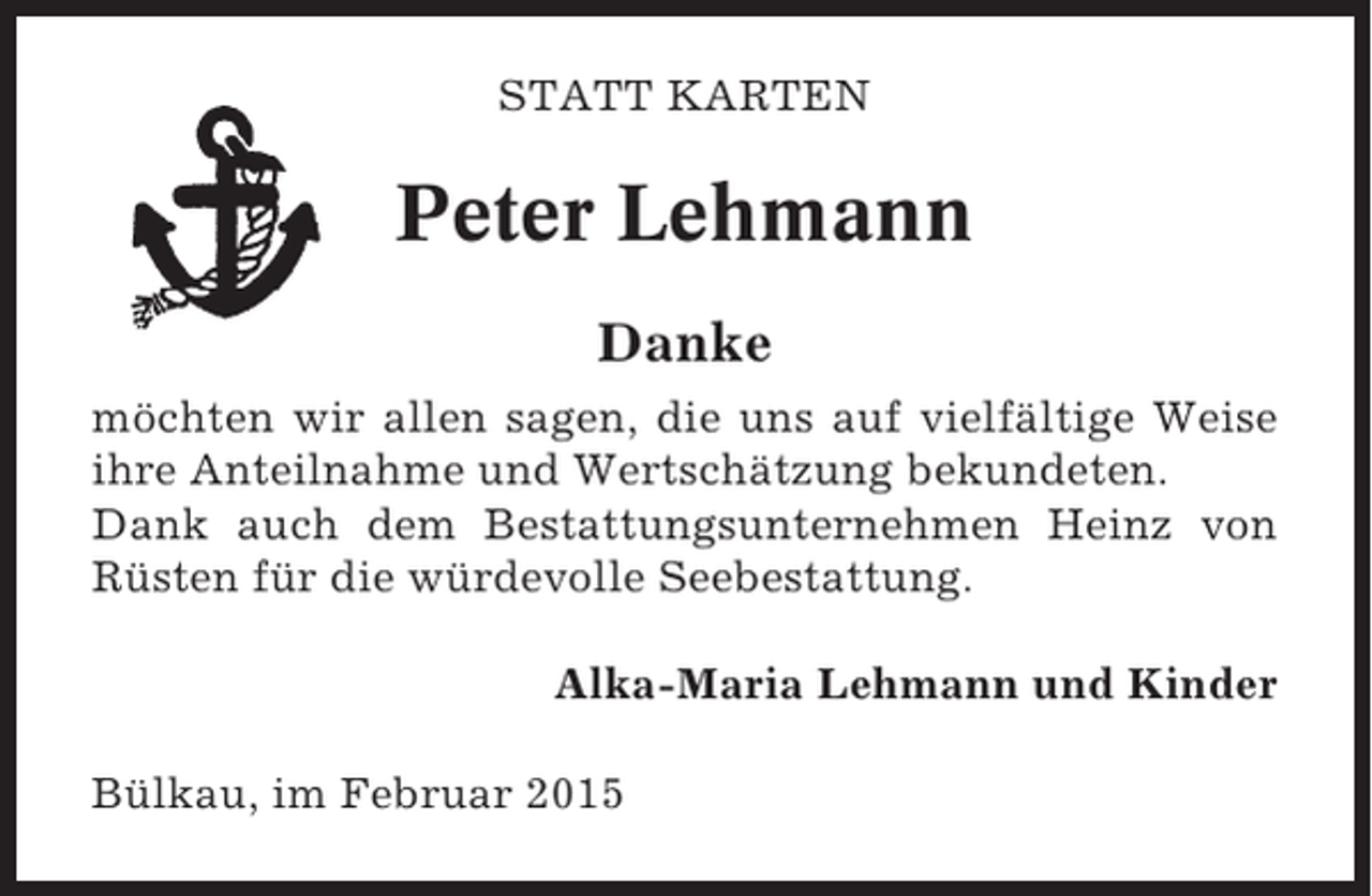 <p>STATT KARTEN</p><p>Peter Lehmann<br />Danke<br />möchten wir allen sagen, die uns auf vielfältige Weise<br />ihre Anteilnahme und Wertschätzung bekundeten.<br />Dank auch dem Bestattungsunternehmen Heinz von<br />Rüsten für die würdevolle Seebestattung.<br />Alka-Maria Lehmann und Kinder<br />Bülkau, im Februar 2015</p>