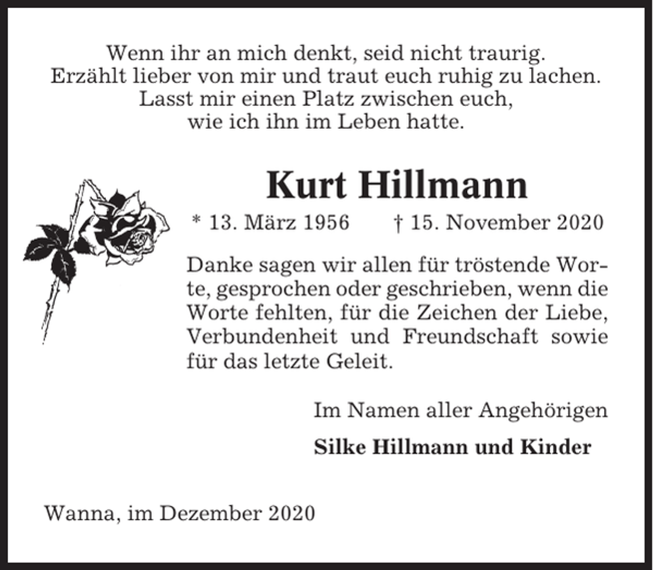 <p>Wenn ihr an mich denkt, seid nicht traurig.<br />Erzählt lieber von mir und traut euch ruhig zu lachen.<br />Lasst mir einen Platz zwischen euch,<br />wie ich ihn im Leben hatte.</p><p>Kurt Hillmann<br />* 13. März 1956</p><p>† 15. November 2020</p><p>Danke sagen wir allen für tröstende Worte, gesprochen oder geschrieben, wenn die<br />Worte fehlten, für die Zeichen der Liebe,<br />Verbundenheit und Freundschaft sowie<br />für das letzte Geleit.<br />Im Namen aller Angehörigen<br />Silke Hillmann und Kinder<br />Wanna, im Dezember 2020</p>