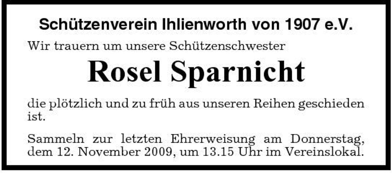 <p>Schützenverein Ihlienworth von 1907 e.V.<br />Wir trauern um unsere Schützenschwester</p><p>Rosel Sparnicht<br />die plötzlich und zu früh aus unseren Reihen geschieden ist. Sammeln zur letzten Ehrerweisung am Donnerstag, dem 12. November 2009, um 13.15 Uhr im Vereinslokal.</p>