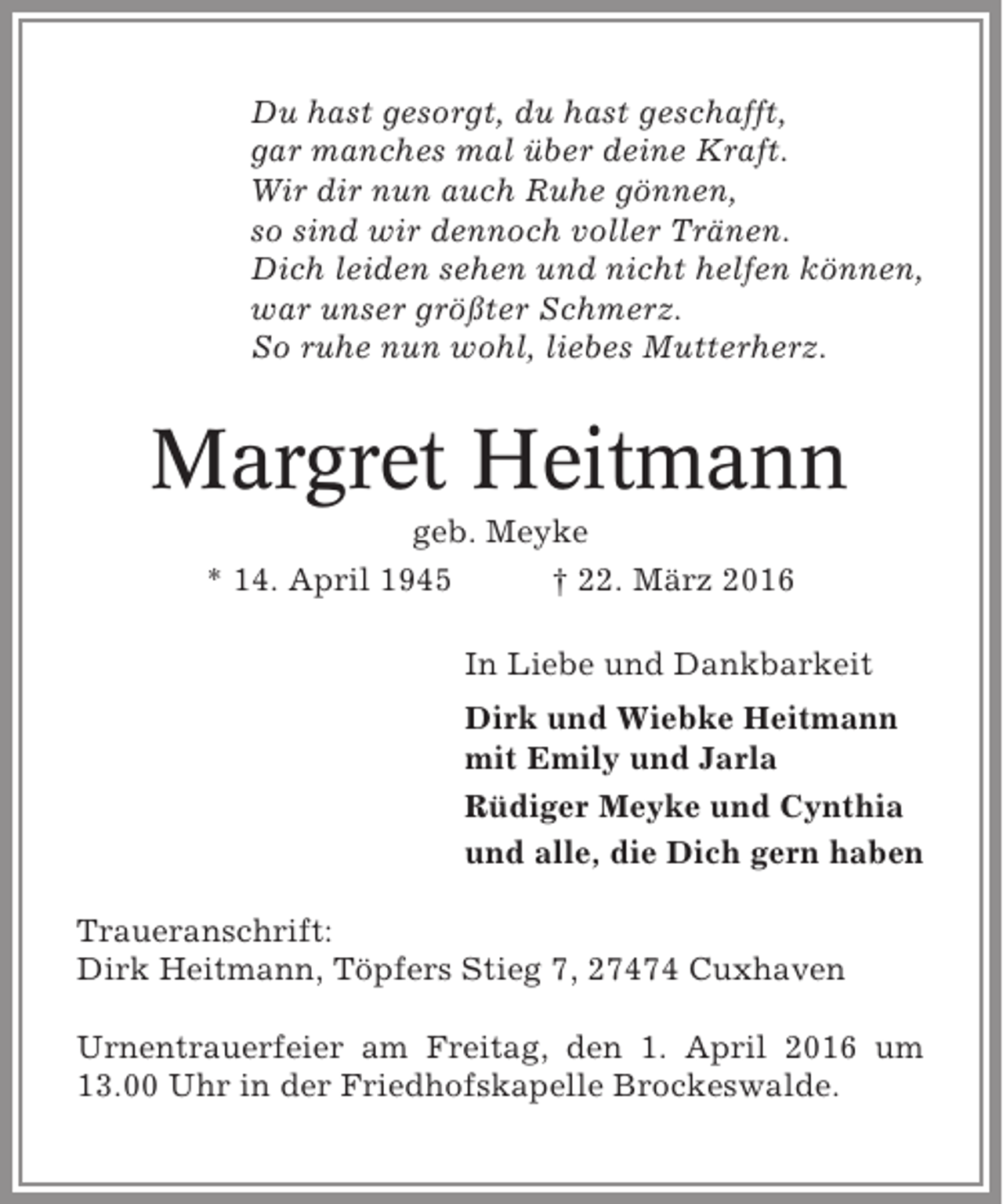<p>Du hast gesorgt, du hast geschafft,<br />gar manches mal über deine Kraft.<br />Wir dir nun auch Ruhe gönnen,<br />so sind wir dennoch voller Tränen.<br />Dich leiden sehen und nicht helfen können,<br />war unser größter Schmerz.<br />So ruhe nun wohl, liebes Mutterherz.</p><p>Margret Heitmann<br />geb. Meyke<br />* 14. April 1945<br />† 22. März 2016<br />In Liebe und Dankbarkeit<br />Dirk und Wiebke Heitmann<br />mit Emily und Jarla<br />Rüdiger Meyke und Cynthia<br />und alle, die Dich gern haben<br />Traueranschrift:<br />Dirk Heitmann, Töpfers Stieg 7, 27474 Cuxhaven<br />Urnentrauerfeier am Freitag, den 1. April 2016 um<br />13.00 Uhr in der Friedhofskapelle Brockeswalde.</p>