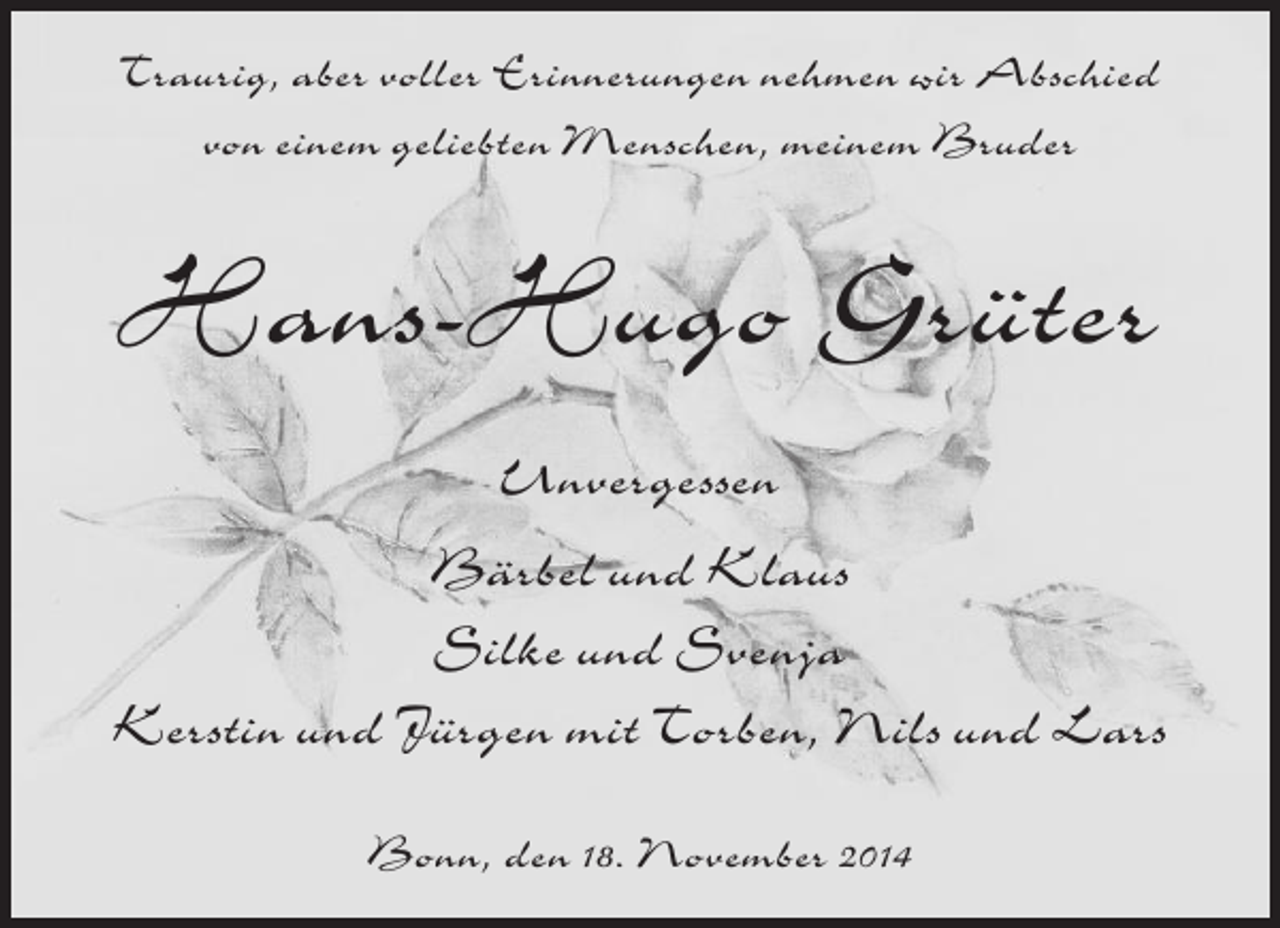 <p>Traurig, aber voller Erinnerungen nehmen wir Abschied<br />von einem geliebten Menschen, meinem Bruder</p><p>Hans-Hugo Grüter<br />Unvergessen<br />Bärbel und Klaus<br />Silke und Svenja<br />Kerstin und Jürgen mit Torben, Nils und Lars<br />Bonn, den 18. November 2014</p>
