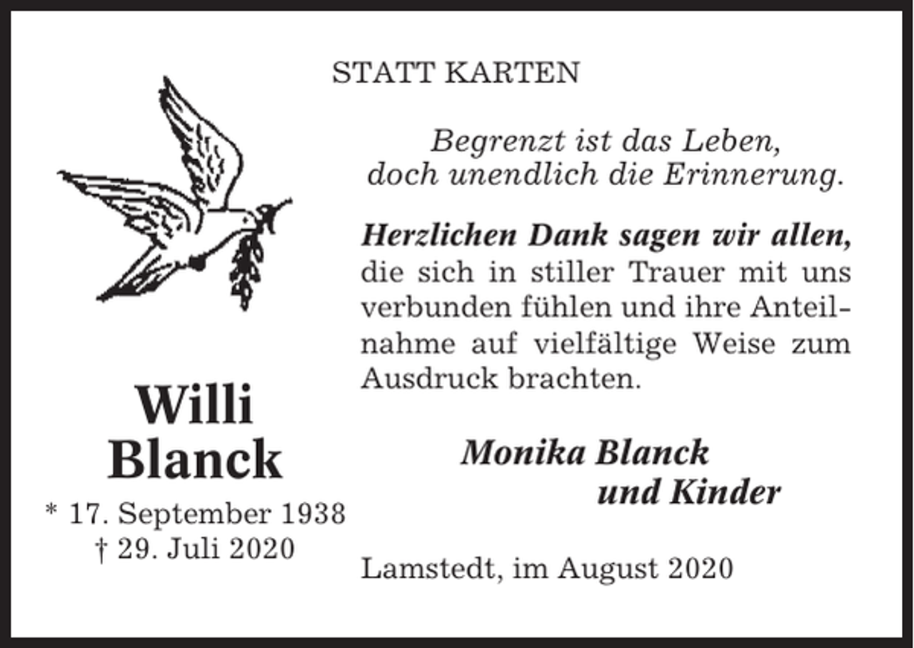 <p>STATT KARTEN</p><p>Begrenzt ist das Leben,<br />doch unendlich die Erinnerung.</p><p>Willi<br />Blanck<br />* 17. September 1938<br />† 29. Juli 2020</p><p>Herzlichen Dank sagen wir allen,<br />die sich in stiller Trauer mit uns<br />verbunden fühlen und ihre Anteilnahme auf vielfältige Weise zum<br />Ausdruck brachten.</p><p>Monika Blanck<br />und Kinder<br />Lamstedt, im August 2020</p>