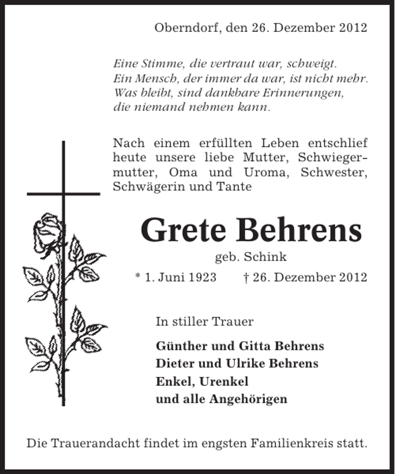 <p>Oberndorf, den 26. Dezember 2012<br />Eine Stimme, die vertraut war, schweigt.<br />Ein Mensch, der immer da war, ist nicht mehr.<br />Was bleibt, sind dankbare Erinnerungen,<br />die niemand nehmen kann.<br />Nach einem erfüllten Leben entschlief<br />heute unsere liebe Mutter, Schwiegermutter, Oma und Uroma, Schwester,<br />Schwägerin und Tante</p><p>Grete Behrens<br />geb. Schink<br />* 1. Juni 1923</p><p>† 26. Dezember 2012</p><p>In stiller Trauer<br />Günther und Gitta Behrens<br />Dieter und Ulrike Behrens<br />Enkel, Urenkel<br />und alle Angehörigen<br />Die Trauerandacht findet im engsten Familienkreis statt.</p>