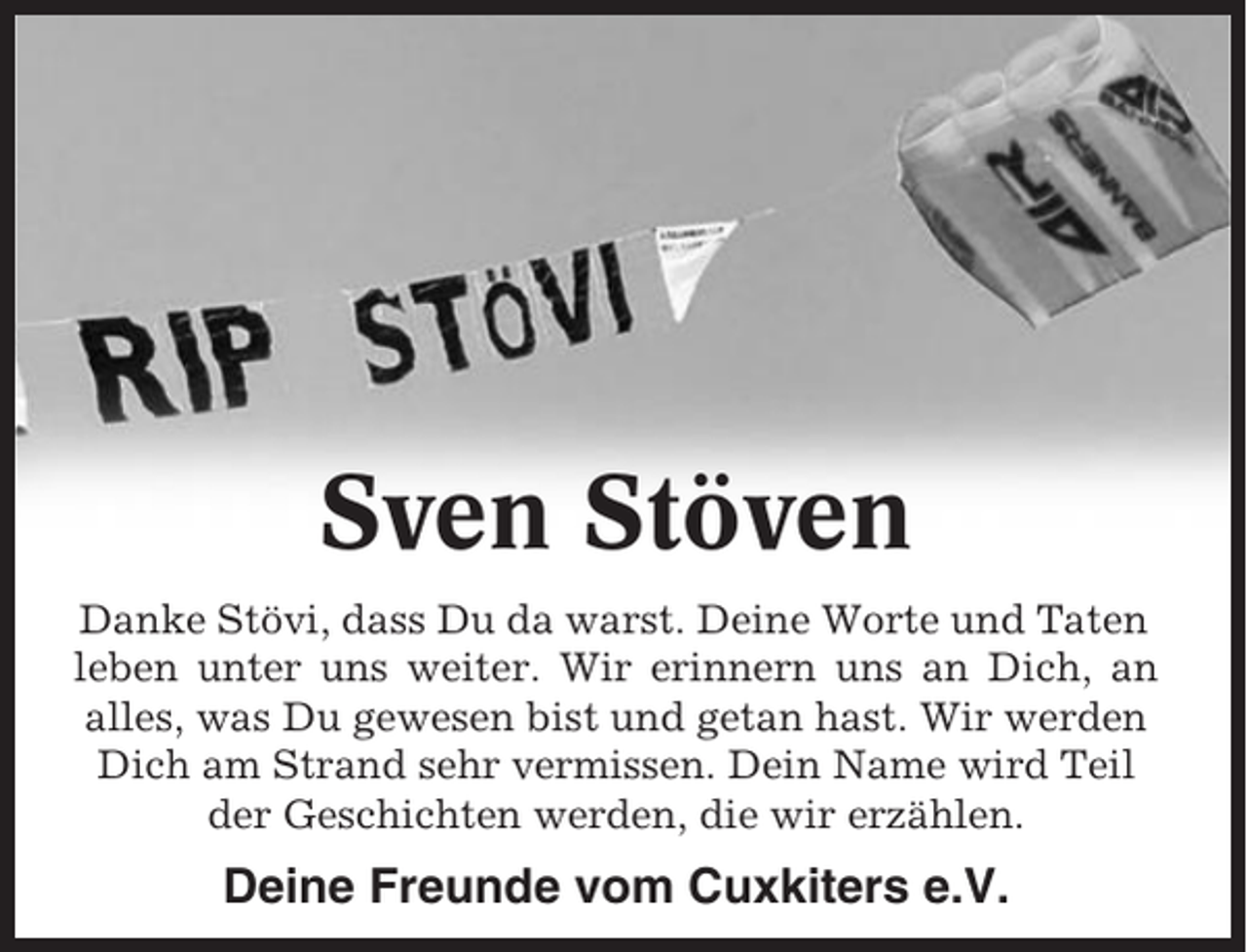 <p>Sven Stöven<br />Danke Stövi, dass Du da warst. Deine Worte und Taten<br />leben unter uns weiter. Wir erinnern uns an Dich, an<br />alles, was Du gewesen bist und getan hast. Wir werden<br />Dich am Strand sehr vermissen. Dein Name wird Teil<br />der Geschichten werden, die wir erzählen.</p><p>Deine Freunde vom Cuxkiters e.V.</p>