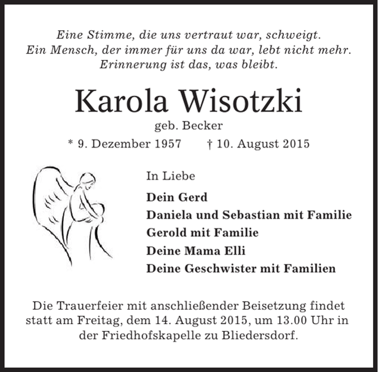 <p>Eine Stimme, die uns vertraut war, schweigt.<br />Ein Mensch, der immer für uns da war, lebt nicht mehr.<br />Erinnerung ist das, was bleibt.</p><p>Karola Wisotzki<br />geb. Becker<br />* 9. Dezember 1957<br />† 10. August 2015<br />In Liebe<br />Dein Gerd<br />Daniela und Sebastian mit Familie<br />Gerold mit Familie<br />Deine Mama Elli<br />Deine Geschwister mit Familien<br />Die Trauerfeier mit anschließender Beisetzung findet<br />statt am Freitag, dem 14. August 2015, um 13.00 Uhr in<br />der Friedhofskapelle zu Bliedersdorf.</p>