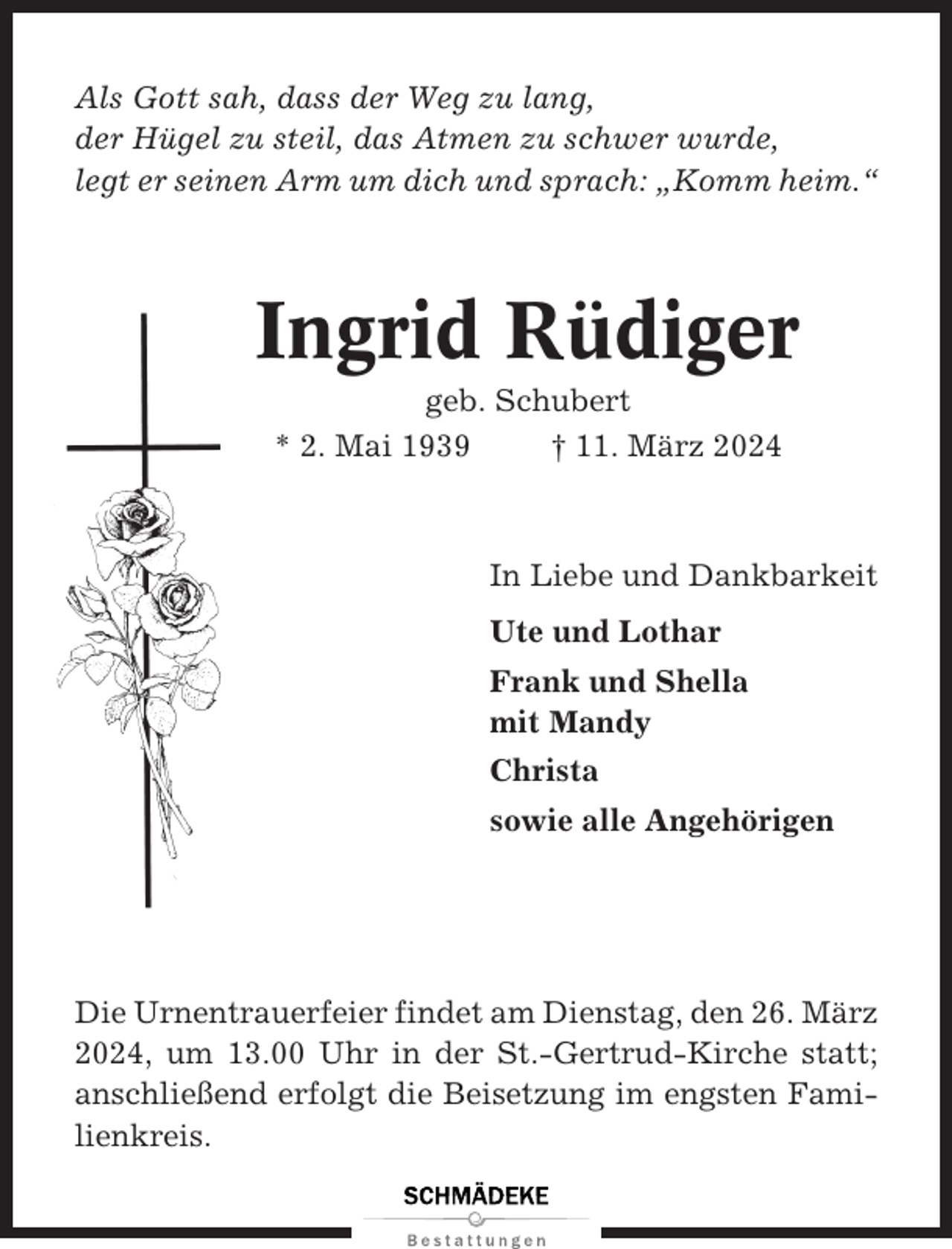 <p>Als Gott sah, dass der Weg zu lang,<br />der Hügel zu steil, das Atmen zu schwer wurde,<br />legt er seinen Arm um dich und sprach: „Komm heim.“</p><p>Ingrid Rüdiger<br />geb. Schubert<br />* 2. Mai 1939<br />† 11. März 2024</p><p>In Liebe und Dankbarkeit<br />Ute und Lothar<br />Frank und Shella<br />mit Mandy<br />Christa<br />sowie alle Angehörigen</p><p>Die Urnentrauerfeier findet am Dienstag, den 26. März<br />2024, um 13.00 Uhr in der St.-Gertrud-Kirche statt;<br />anschließend erfolgt die Beisetzung im engsten Familienkreis.</p>