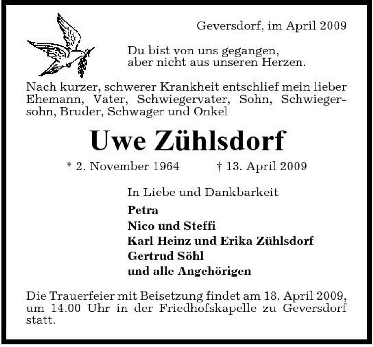 <p>Geversdorf, im April 2009 Du bist von uns gegangen, aber nicht aus unseren Herzen. Nach kurzer, schwerer Krankheit entschlief mein lieber Ehemann, Vater, Schwiegervater, Sohn, Schwiegersohn, Bruder, Schwager und Onkel</p><p>Uwe Zühlsdorf<br />* 2. November 1964 † 13. April 2009 In Liebe und Dankbarkeit Petra Nico und Steffi Karl Heinz und Erika Zühlsdorf Gertrud Söhl und alle Angehörigen Die Trauerfeier mit Beisetzung findet am 18. April 2009, um 14.00 Uhr in der Friedhofskapelle zu Geversdorf statt.</p>