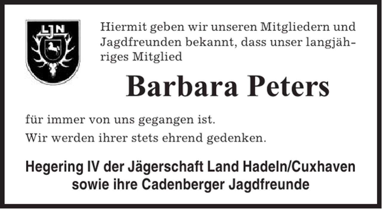 <p>Hiermit geben wir unseren Mitgliedern und<br />Jagdfreunden bekannt, dass unser langjähriges Mitglied</p><p>Barbara Peters<br />für immer von uns gegangen ist.<br />Wir werden ihrer stets ehrend gedenken.</p><p>Hegering IV der Jägerschaft Land Hadeln/Cuxhaven<br />sowie ihre Cadenberger Jagdfreunde</p>