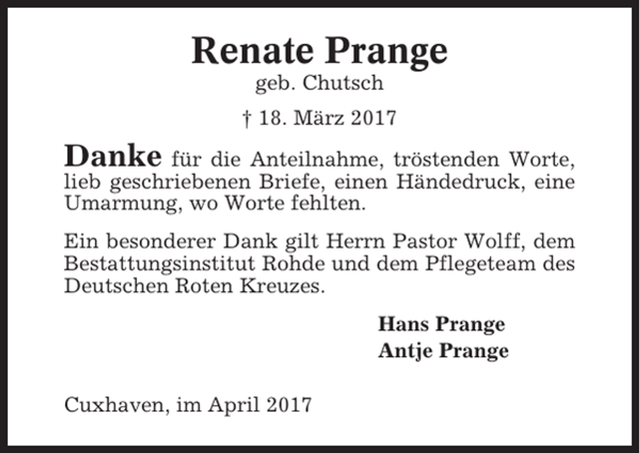 <p>Renate Prange<br />geb. Chutsch<br />† 18. März 2017</p><p>Danke für die Anteilnahme, tröstenden Worte,<br />lieb geschriebenen Briefe, einen Händedruck, eine<br />Umarmung, wo Worte fehlten.<br />Ein besonderer Dank gilt Herrn Pastor Wolff, dem<br />Bestattungsinstitut Rohde und dem Pflegeteam des<br />Deutschen Roten Kreuzes.<br />Hans Prange<br />Antje Prange<br />Cuxhaven, im April 2017</p>