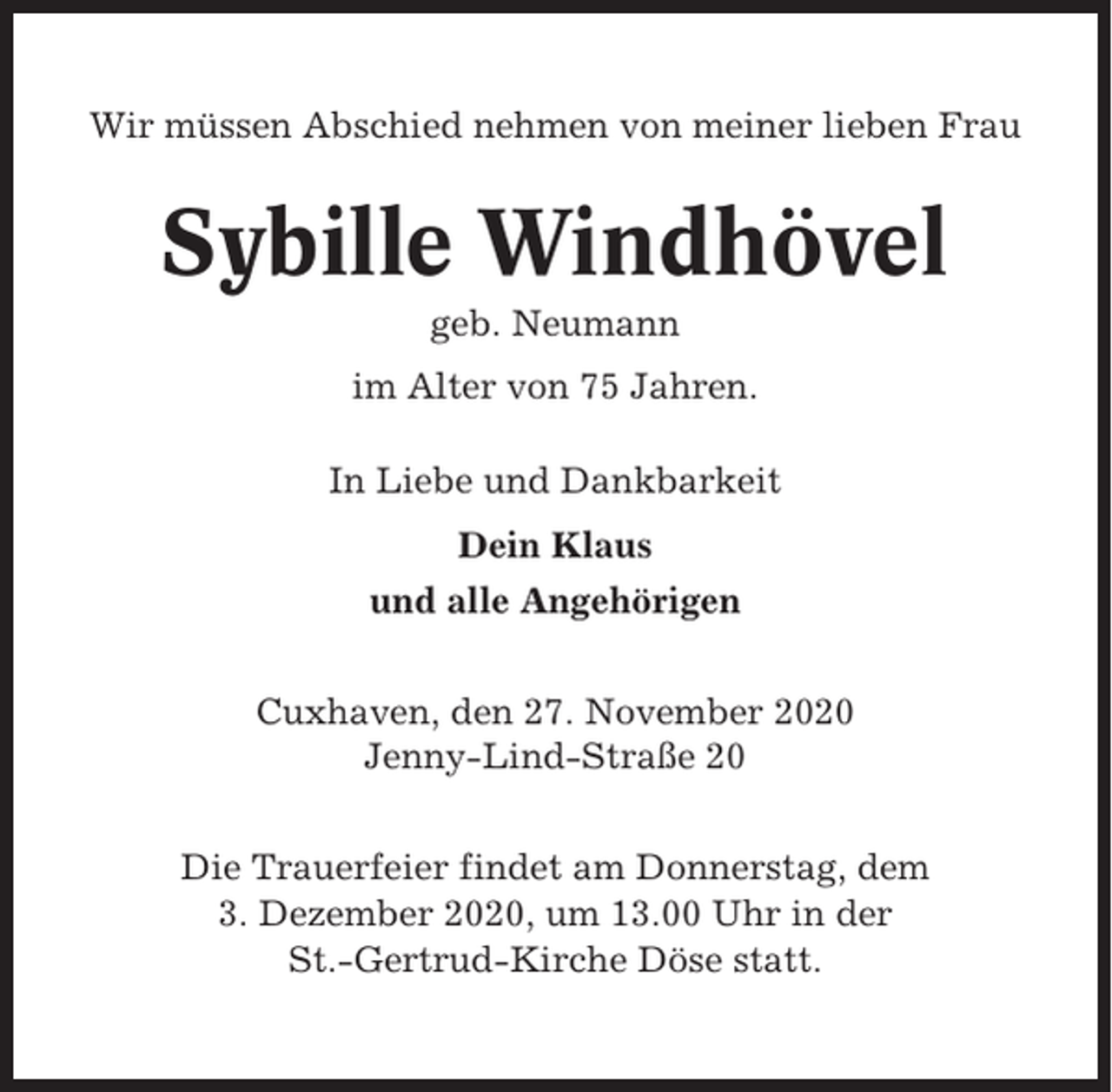 <p>Wir müssen Abschied nehmen von meiner lieben Frau</p><p>Sybille Windhövel<br />geb. Neumann<br />im Alter von 75 Jahren.<br />In Liebe und Dankbarkeit<br />Dein Klaus<br />und alle Angehörigen<br />Cuxhaven, den 27. November 2020<br />Jenny-Lind-Straße 20<br />Die Trauerfeier findet am Donnerstag, dem<br />3. Dezember 2020, um 13.00 Uhr in der<br />St.-Gertrud-Kirche Döse statt.</p>