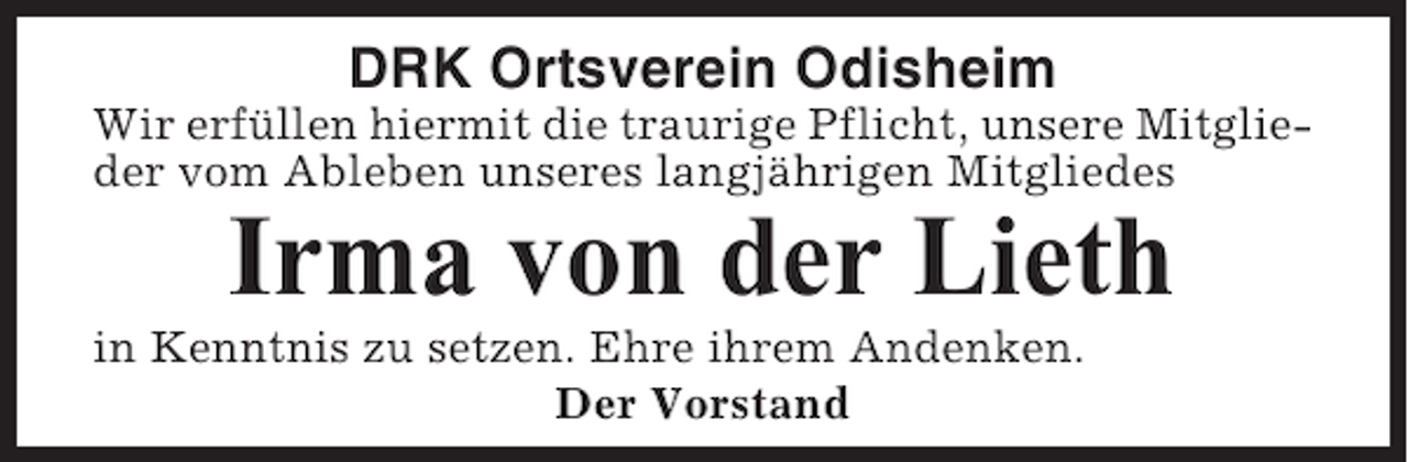 <p>DRK Ortsverein Odisheim<br />Wir erfüllen hiermit die traurige Pflicht, unsere Mitglieder vom Ableben unseres langjährigen Mitgliedes</p><p>Irma von der Lieth<br />in Kenntnis zu setzen. Ehre ihrem Andenken.<br />Der Vorstand</p>