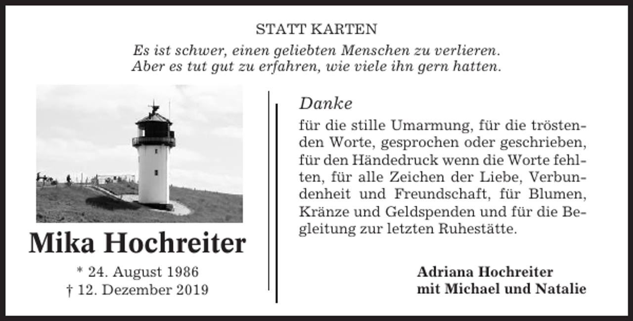 <p>STATT KARTEN<br />Es ist schwer, einen geliebten Menschen zu verlieren.<br />Aber es tut gut zu erfahren, wie viele ihn gern hatten.</p><p>Danke</p><p>Mika Hochreiter<br />* 24. August 1986<br />† 12. Dezember 2019</p><p>für die stille Umarmung, für die tröstenden Worte, gesprochen oder geschrieben,<br />für den Händedruck wenn die Worte fehlten, für alle Zeichen der Liebe, Verbundenheit und Freundschaft, für Blumen,<br />Kränze und Geldspenden und für die Begleitung zur letzten Ruhestätte.<br />Adriana Hochreiter<br />mit Michael und Natalie</p>
