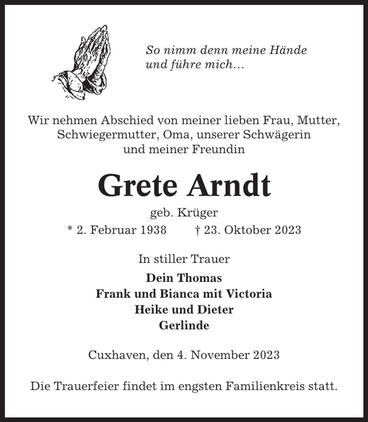 <p>So nimm denn meine Hände<br />und führe mich…</p><p>Wir nehmen Abschied von meiner lieben Frau, Mutter,<br />Schwiegermutter, Oma, unserer Schwägerin<br />und meiner Freundin</p><p>Grete Arndt<br />geb. Krüger<br />* 2. Februar 1938<br />† 23. Oktober 2023<br />In stiller Trauer<br />Dein Thomas<br />Frank und Bianca mit Victoria<br />Heike und Dieter<br />Gerlinde<br />Cuxhaven, den 4. November 2023<br />Die Trauerfeier findet im engsten Familienkreis statt.</p>