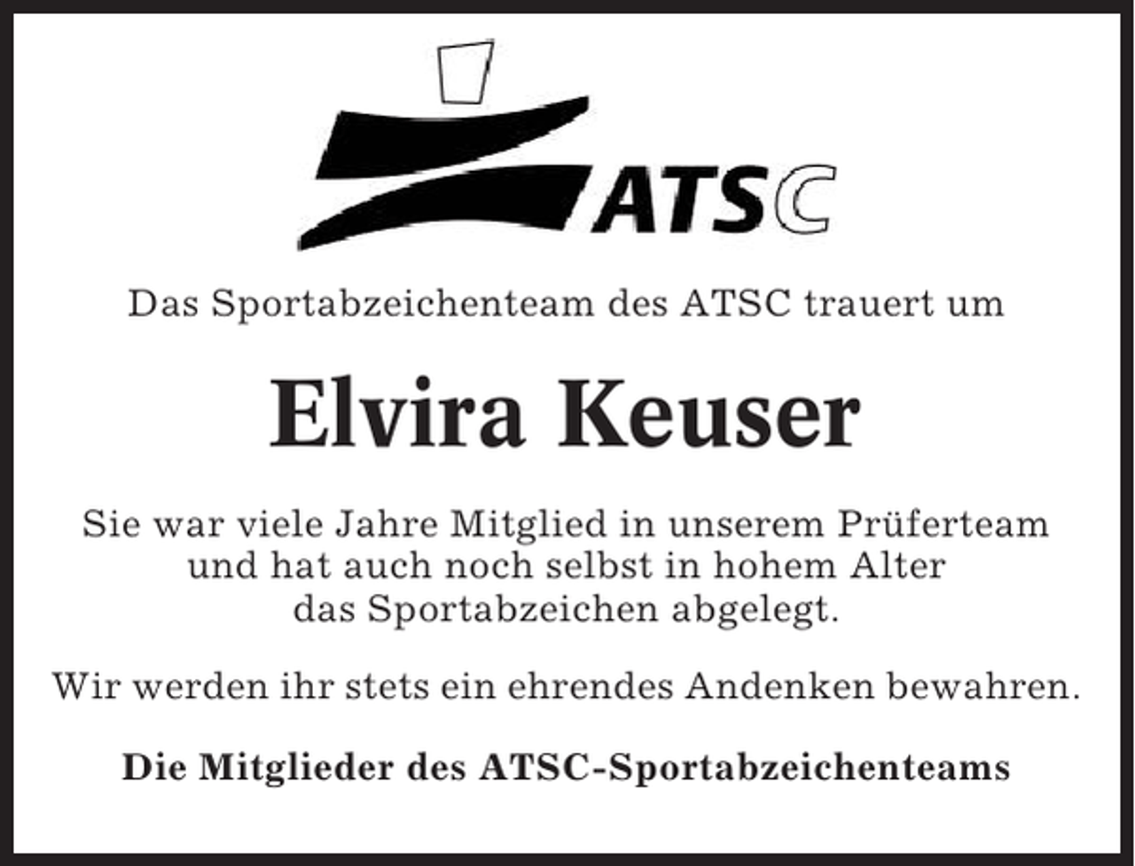 <p>Das Sportabzeichenteam des ATSC trauert um</p><p>Elvira Keuser<br />Sie war viele Jahre Mitglied in unserem Prüferteam<br />und hat auch noch selbst in hohem Alter<br />das Sportabzeichen abgelegt.<br />Wir werden ihr stets ein ehrendes Andenken bewahren.<br />Die Mitglieder des ATSC-Sportabzeichenteams</p>