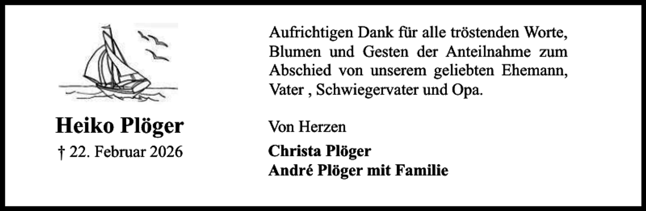 <p>Aufrichtigen Dank für alle tröstenden Worte,<br />Blumen und Gesten der Anteilnahme zum<br />Abschied von unserem geliebten Ehemann,<br />Vater , Schwiegervater und Opa.</p><p>Heiko Plöger<br />† 22. Februar 2026</p><p>Von Herzen<br />Christa Plöger<br />André Plöger mit Familie</p>