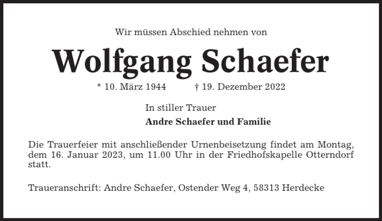 <p>Wir müssen Abschied nehmen von</p><p>Wolfgang Schaefer<br />* 10. März 1944</p><p>† 19. Dezember 2022</p><p>In stiller Trauer<br />Andre Schaefer und Familie<br />Die Trauerfeier mit anschließender Urnenbeisetzung findet am Montag,<br />dem 16. Januar 2023, um 11.00 Uhr in der Friedhofskapelle Otterndorf<br />statt.<br />Traueranschrift: Andre Schaefer, Ostender Weg 4, 58313 Herdecke</p>