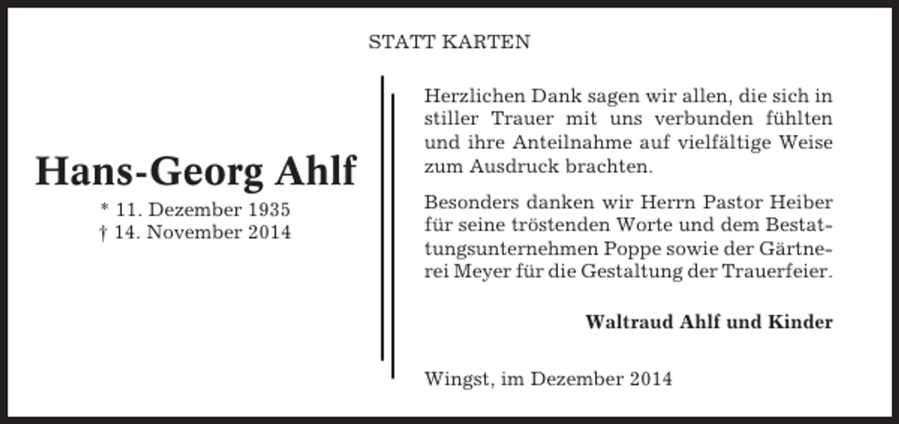 <p>STATT KARTEN</p><p>Hans-Georg Ahlf<br />* 11. Dezember 1935<br />† 14. November 2014</p><p>Herzlichen Dank sagen wir allen, die sich in<br />stiller Trauer mit uns verbunden fühlten<br />und ihre Anteilnahme auf vielfältige Weise<br />zum Ausdruck brachten.<br />Besonders danken wir Herrn Pastor Heiber<br />für seine tröstenden Worte und dem Bestattungsunternehmen Poppe sowie der Gärtnerei Meyer für die Gestaltung der Trauerfeier.<br />Waltraud Ahlf und Kinder<br />Wingst, im Dezember 2014</p>