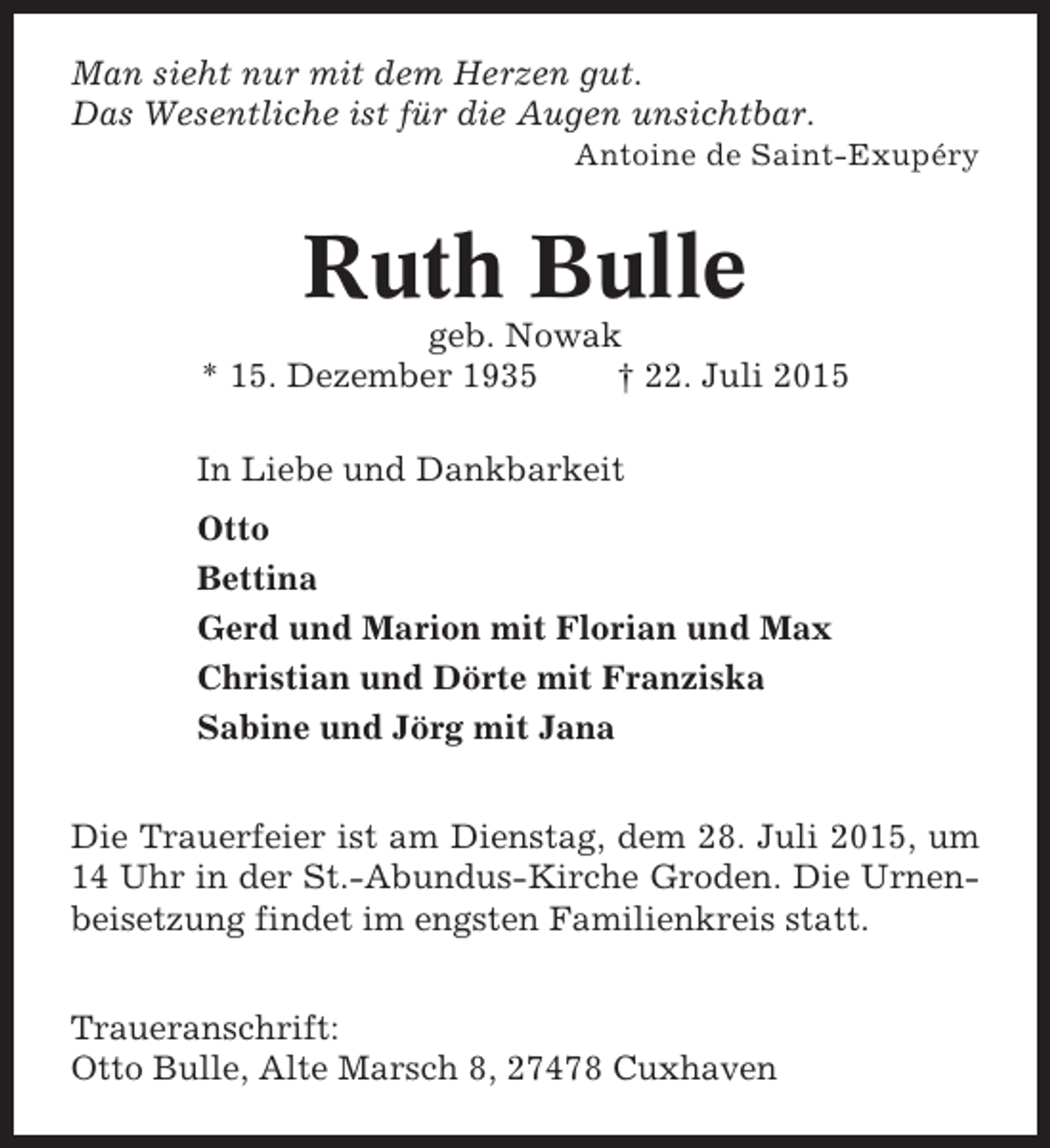 <p>Man sieht nur mit dem Herzen gut.<br />Das Wesentliche ist für die Augen unsichtbar.<br />Antoine de Saint-Exupéry</p><p>Ruth Bulle<br />geb. Nowak<br />* 15. Dezember 1935<br />† 22. Juli 2015<br />In Liebe und Dankbarkeit<br />Otto<br />Bettina<br />Gerd und Marion mit Florian und Max<br />Christian und Dörte mit Franziska<br />Sabine und Jörg mit Jana<br />Die Trauerfeier ist am Dienstag, dem 28. Juli 2015, um<br />14 Uhr in der St.-Abundus-Kirche Groden. Die Urnenbeisetzung findet im engsten Familienkreis statt.<br />Traueranschrift:<br />Otto Bulle, Alte Marsch 8, 27478 Cuxhaven</p>
