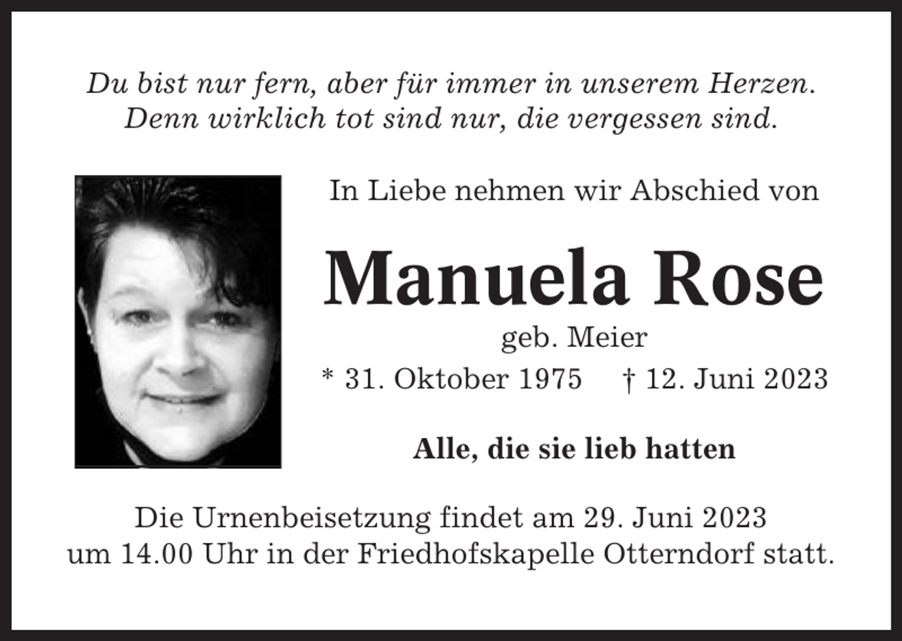 <p>Du bist nur fern, aber für immer in unserem Herzen.<br />Denn wirklich tot sind nur, die vergessen sind.<br />In Liebe nehmen wir Abschied von</p><p>Manuela Rose<br />geb. Meier<br />* 31. Oktober 1975 † 12. Juni 2023<br />Alle, die sie lieb hatten<br />Die Urnenbeisetzung findet am 29. Juni 2023<br />um 14.00 Uhr in der Friedhofskapelle Otterndorf statt.</p>