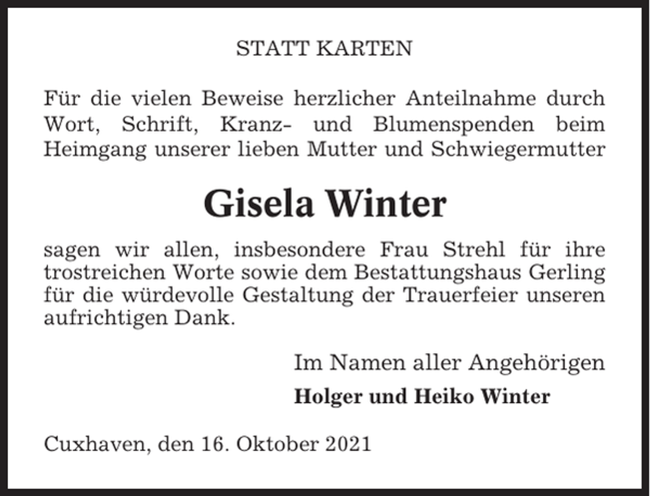<p>STATT KARTEN<br />Für die vielen Beweise herzlicher Anteilnahme durch<br />Wort, Schrift, Kranz- und Blumenspenden beim<br />Heimgang unserer lieben Mutter und Schwiegermutter</p><p>Gisela Winter<br />sagen wir allen, insbesondere Frau Strehl für ihre<br />trostreichen Worte sowie dem Bestattungshaus Gerling<br />für die würdevolle Gestaltung der Trauerfeier unseren<br />aufrichtigen Dank.</p><p>Im Namen aller Angehörigen<br />Holger und Heiko Winter<br />Cuxhaven, den 16. Oktober 2021</p>