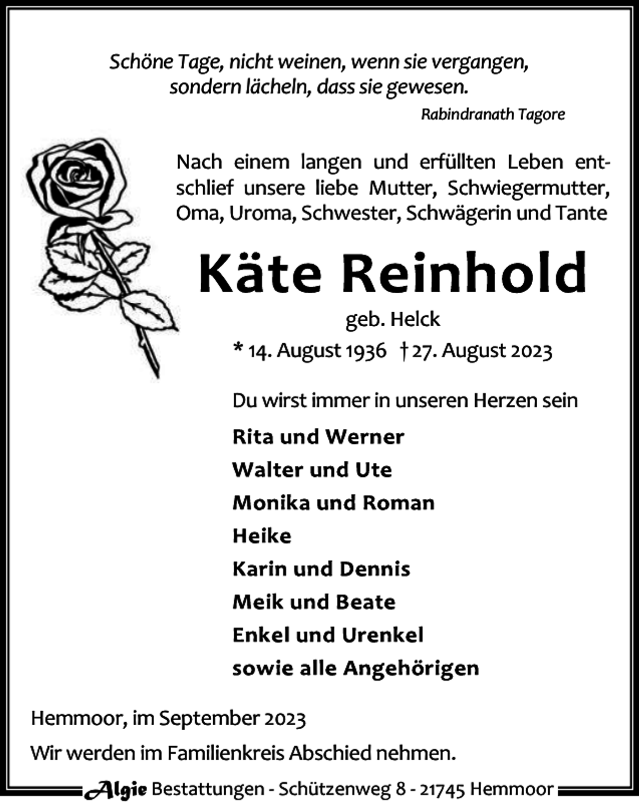<p>Schöne Tage, nicht weinen, wenn sie vergangen,<br />sondern lächeln, dass sie gewesen.<br />Rabindranath Tagore</p><p>Nach einem langen und erfüllten Leben ent‐<br />schlief unsere liebe Mutter, Schwiegermutter,<br />Oma, Uroma, Schwester, Schwägerin und Tante</p><p>geb. Helck<br />* 14. August 1936 † 27. August 2023<br />Du wirst immer in unseren Herzen sein</p><p>Hemmoor, im September 2023<br />Wir werden im Familienkreis Abschied nehmen.<br />Algie Bestattungen ‐ Schützenweg 8 ‐ 21745 Hemmoor</p>