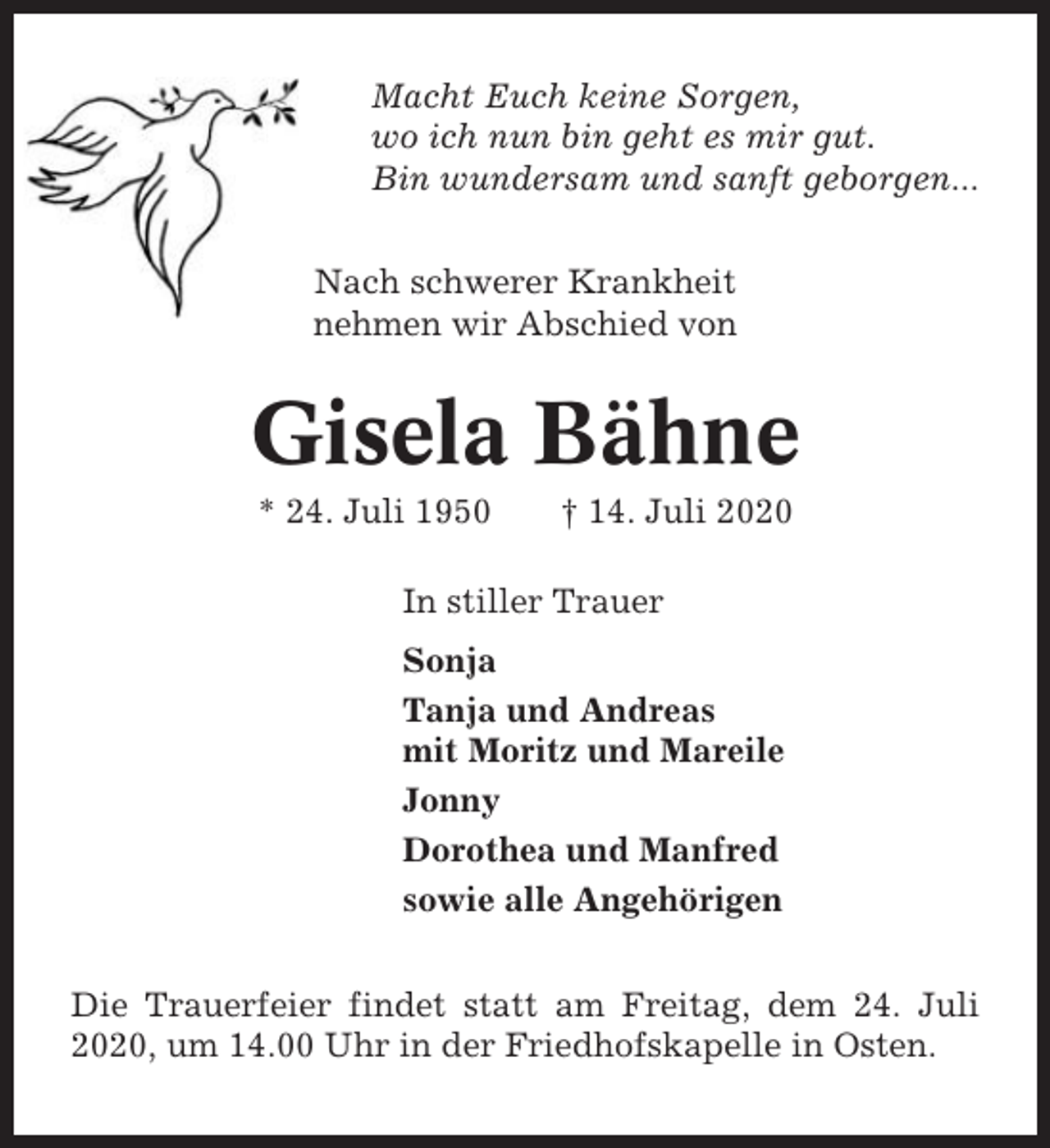 <p>Macht Euch keine Sorgen,<br />wo ich nun bin geht es mir gut.<br />Bin wundersam und sanft geborgen...<br />Nach schwerer Krankheit<br />nehmen wir Abschied von</p><p>Gisela Bähne<br />* 24. Juli 1950</p><p>† 14. Juli 2020</p><p>In stiller Trauer<br />Sonja<br />Tanja und Andreas<br />mit Moritz und Mareile<br />Jonny<br />Dorothea und Manfred<br />sowie alle Angehörigen<br />Die Trauerfeier findet statt am Freitag, dem 24. Juli<br />2020, um 14.00 Uhr in der Friedhofskapelle in Osten.</p>