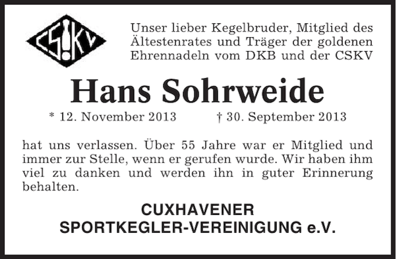 <p>Unser lieber Kegelbruder, Mitglied des<br />Ältestenrates und Träger der goldenen<br />Ehrennadeln vom DKB und der CSKV</p><p>Hans Sohrweide<br />* 12. November 2013</p><p>† 30. September 2013</p><p>hat uns verlassen. Über 55 Jahre war er Mitglied und<br />immer zur Stelle, wenn er gerufen wurde. Wir haben ihm<br />viel zu danken und werden ihn in guter Erinnerung<br />behalten.</p><p>CUXHAVENER<br />SPORTKEGLER-VEREINIGUNG e.V.</p>