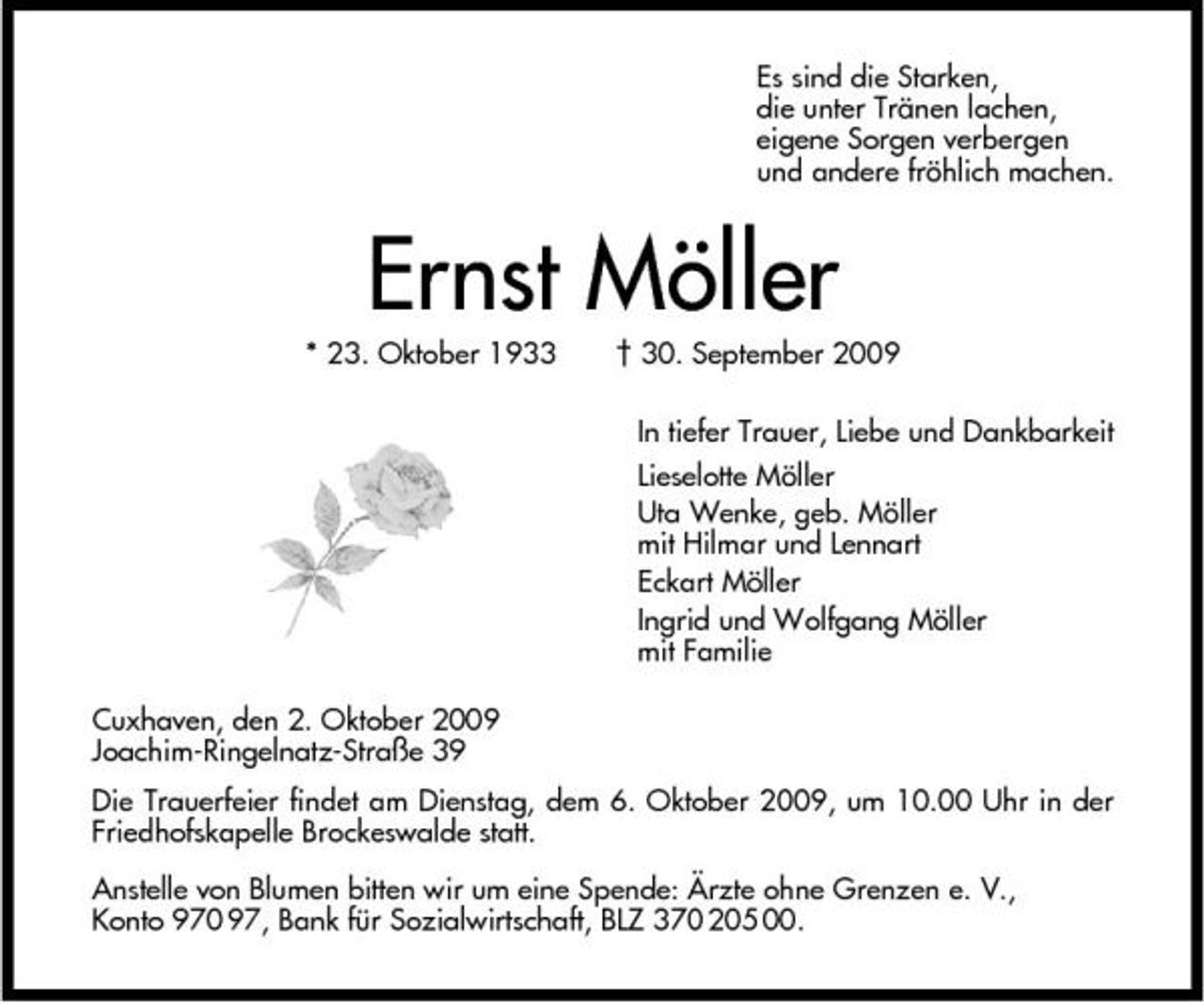 <p>Es sind die Starken, die unter Tränen lachen, eigene Sorgen verbergen und andere fröhlich machen.</p><p>Ernst Möller<br />* 23. Oktober 1933 † 30. September 2009 In tiefer Trauer, Liebe und Dankbarkeit Lieselotte Möller Uta Wenke, geb. Möller mit Hilmar und Lennart Eckart Möller Ingrid und Wolfgang Möller mit Familie Cuxhaven, den 2. Oktober 2009 Joachim-Ringelnatz-Straße 39 Die Trauerfeier findet am Dienstag, dem 6. Oktober 2009, um 10.00 Uhr in der Friedhofskapelle Brockeswalde statt. Anstelle von Blumen bitten wir um eine Spende: Ärzte ohne Grenzen e. V., Konto 970 97, Bank für Sozialwirtschaft, BLZ 370 205 00.</p>