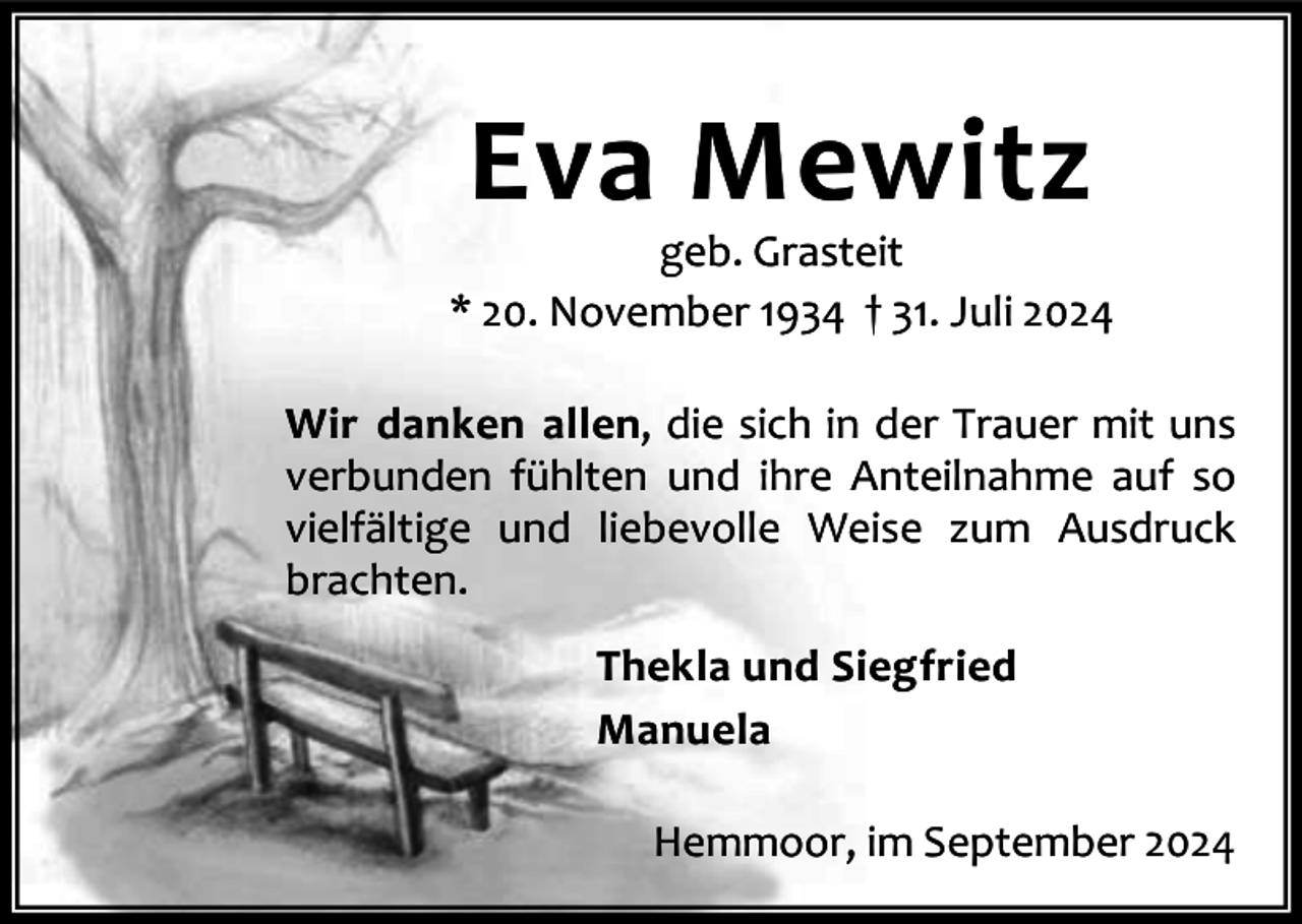 <p>Eva Mewitz</p><p>geb. Grasteit<br />* 20. November 1934 † 31. Juli 2024<br />Wir danken allen, die sich in der Trauer mit uns<br />verbunden fühlten und ihre Anteilnahme auf so<br />vielfältige und liebevolle Weise zum Ausdruck<br />brachten.<br />Thekla und Siegfried<br />Manuela<br />Hemmoor, im September 2024</p>