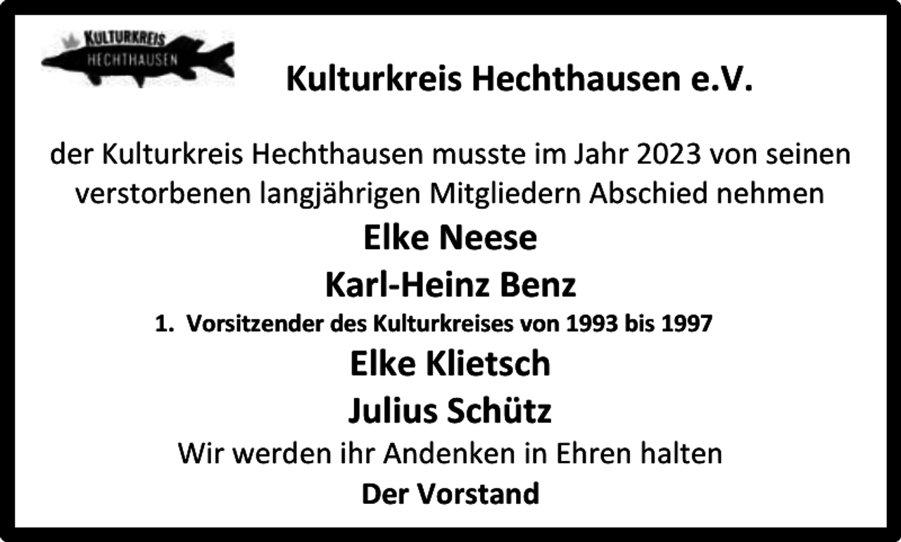 <p>Kulturkreis Hechthausen e.V.<br />der Kulturkreis Hechthausen musste im Jahr 2023 von seinen<br />verstorbenen langjährigen Mitgliedern Abschied nehmen</p><p>Elke Neese<br />Karl-Heinz Benz</p><p>1. Vorsitzender des Kulturkreises von 1993 bis 1997</p><p>Elke Klietsch<br />Julius Schütz</p><p>Wir werden ihr Andenken in Ehren halten<br />Der Vorstand</p>