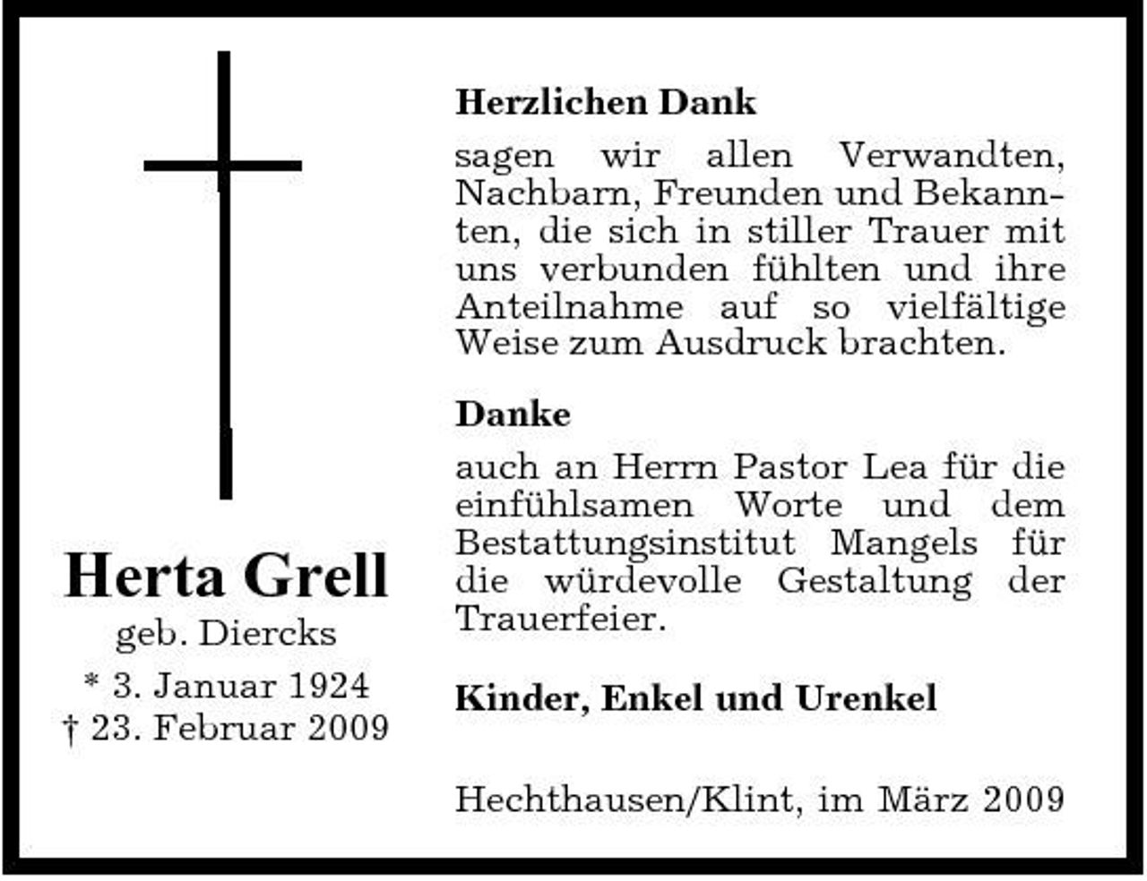 <p>Herzlichen Dank sagen wir allen Verwandten, Nachbarn, Freunden und Bekannten, die sich in stiller Trauer mit uns verbunden fühlten und ihre Anteilnahme auf so vielfältige Weise zum Ausdruck brachten. Danke auch an Herrn Pastor Lea für die einfühlsamen Worte und dem Bestattungsinstitut Mangels für die würdevolle Gestaltung der Trauerfeier. Kinder, Enkel und Urenkel Hechthausen/Klint, im März 2009</p><p>Herta Grell<br />geb. Diercks * 3. Januar 1924 † 23. Februar 2009</p>