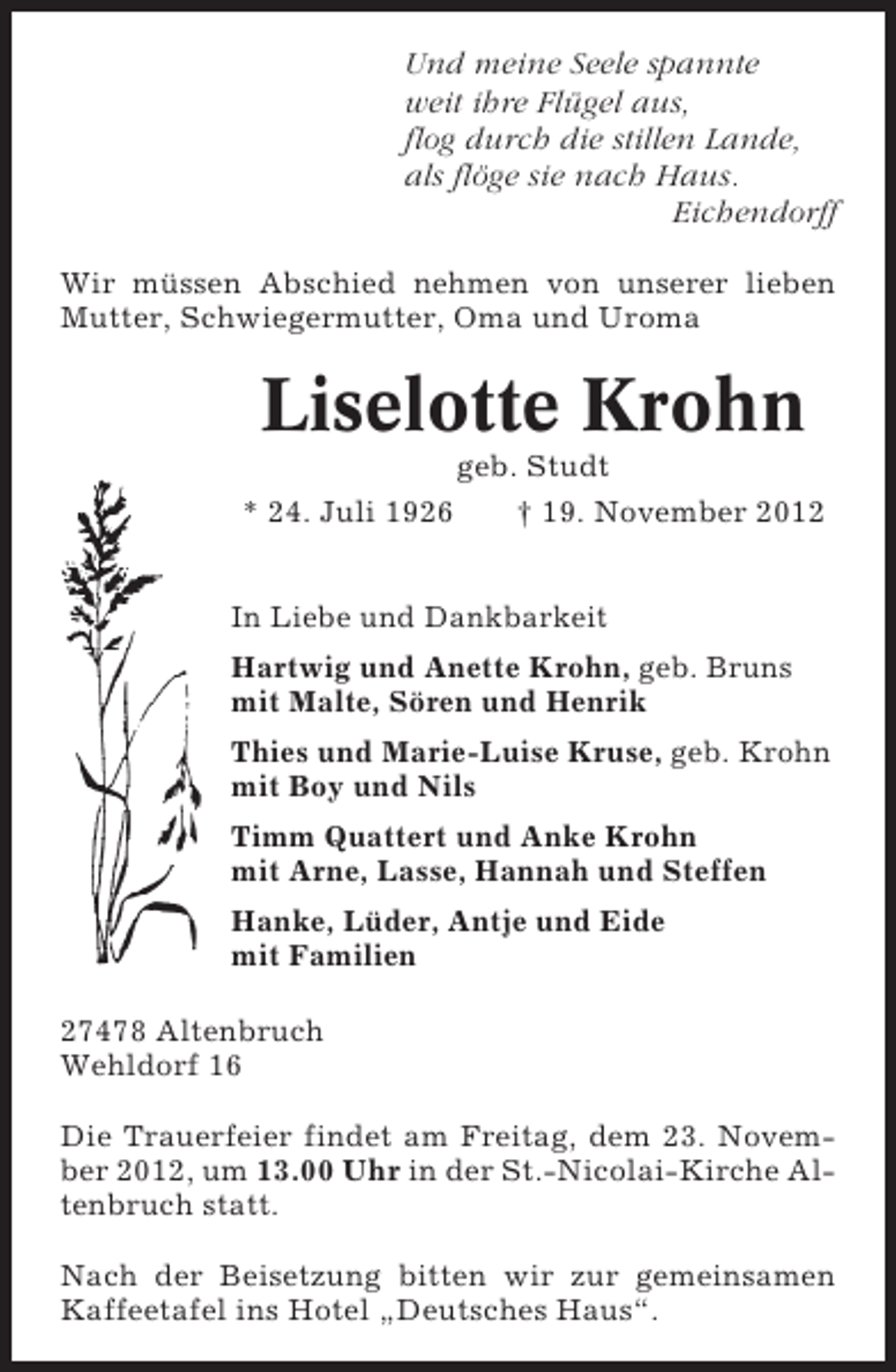 <p>Und meine Seele spannte<br />weit ihre Flügel aus,<br />flog durch die stillen Lande,<br />als flöge sie nach Haus.<br />Eichendorff<br />Wir müssen Abschied nehmen von unserer lieben<br />Mutter, Schwiegermutter, Oma und Uroma</p><p>Liselotte Krohn<br />* 24. Juli 1926</p><p>geb. Studt<br />† 19. November 2012</p><p>In Liebe und Dankbarkeit<br />Hartwig und Anette Krohn, geb. Bruns<br />mit Malte, Sören und Henrik<br />Thies und Marie-Luise Kruse, geb. Krohn<br />mit Boy und Nils<br />Timm Quattert und Anke Krohn<br />mit Arne, Lasse, Hannah und Steffen<br />Hanke, Lüder, Antje und Eide<br />mit Familien<br />27478 Altenbruch<br />Wehldorf 16<br />Die Trauerfeier findet am Freitag, dem 23. November 2012, um 13.00 Uhr in der St.-Nicolai-Kirche Altenbruch statt.<br />Nach der Beisetzung bitten wir zur gemeinsamen<br />Kaffeetafel ins Hotel „Deutsches Haus“.</p>